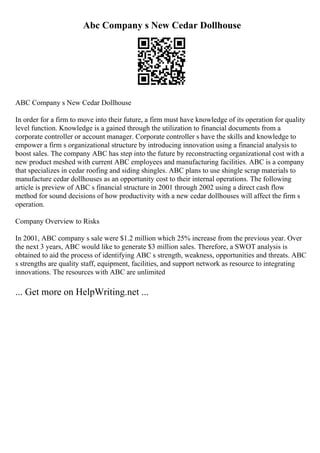 Abc Company s New Cedar Dollhouse
ABC Company s New Cedar Dollhouse
In order for a firm to move into their future, a firm must have knowledge of its operation for quality
level function. Knowledge is a gained through the utilization to financial documents from a
corporate controller or account manager. Corporate controller s have the skills and knowledge to
empower a firm s organizational structure by introducing innovation using a financial analysis to
boost sales. The company ABC has step into the future by reconstructing organizational cost with a
new product meshed with current ABC employees and manufacturing facilities. ABC is a company
that specializes in cedar roofing and siding shingles. ABC plans to use shingle scrap materials to
manufacture cedar dollhouses as an opportunity cost to their internal operations. The following
article is preview of ABC s financial structure in 2001 through 2002 using a direct cash flow
method for sound decisions of how productivity with a new cedar dollhouses will affect the firm s
operation.
Company Overview to Risks
In 2001, ABC company s sale were $1.2 million which 25% increase from the previous year. Over
the next 3 years, ABC would like to generate $3 million sales. Therefore, a SWOT analysis is
obtained to aid the process of identifying ABC s strength, weakness, opportunities and threats. ABC
s strengths are quality staff, equipment, facilities, and support network as resource to integrating
innovations. The resources with ABC are unlimited
... Get more on HelpWriting.net ...
 