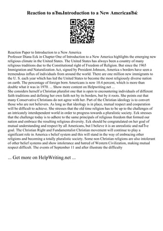 Reaction to вЂњIntroduction to a New AmericaвЂќ
Reaction Paper to Introduction to a New America
Professor Diana Eck in Chapter One of Introduction to a New America highlights the emerging new
religious climate in the United States. The United States has always been a country of many
religious traditions due to the Constitutional right of Freedom of Religion. But since the 1965
Immigration and Naturalization Act, signed by President Johnson, America s borders have seen a
tremendous influx of individuals from around the world. There are one million new immigrants to
the U. S. each year which has led the United States to become the most religiously diverse nation
on earth. The percentage of foreign born Americans is now 10.4 percent, which is more than
double what it was in 1970. ... Show more content on Helpwriting.net ...
She considers herself a Christian pluralist one that is open to encountering individuals of different
faith traditions and defining her own faith not by its borders, but by it roots. She points out that
many Conservative Christians do not agree with her. Part of the Christian ideology is to convert
those who are not believers. As long as that ideology is in place, mutual respect and cooperation
will be difficult to achieve. She stresses that the old time religion has to be up to the challenges of
an intricately interdependent world in order to progress towards a pluralistic society. Eck stresses
that the challenge today is to adhere to the same principals of religious freedom that formed our
nation and embrace the resulting religious diversity. Eck should be congratulated on her goal of
mutual understanding and respect by all Americans, but I believe it is an unrealistic and naГЇve
goal. The Christian Right and Fundamentalist Christian movement will continue to play a
significant role in America s belief system and this will stand in the way of embracing other
religions and becoming a totally pluralistic society. Some non Christian religions are also intolerant
of other belief systems and show intolerance and hatred of Western Civilization, making mutual
respect difficult. The events of September 11 and after illustrate the difficulty
... Get more on HelpWriting.net ...
 