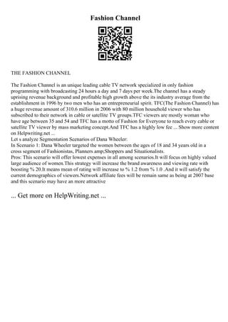 Fashion Channel
THE FASHION CHANNEL
The Fashion Channel is an unique leading cable TV network specialized in only fashion
programming with broadcasting 24 hours a day and 7 days per week.The channel has a steady
uprising revenue background and profitable high growth above the its industry average from the
establishment in 1996 by two men who has an entrepreneurial spirit. TFC(The Fashion Channel) has
a huge revenue amount of 310.6 million in 2006 with 80 million household viewer who has
subscribed to their network in cable or satellite TV groups.TFC viewers are mostly woman who
have age between 35 and 54 and TFC has a motto of Fashion for Everyone to reach every cable or
satellite TV viewer by mass marketing concept.And TFC has a highly low fee ... Show more content
on Helpwriting.net ...
Let s analyze Segmentation Scenarios of Dana Wheeler:
In Scenario 1: Dana Wheeler targeted the women between the ages of 18 and 34 years old in a
cross segment of Fashionistas, Planners amp;Shoppers and Situationalists.
Pros: This scenario will offer lowest expenses in all among scenarios.It will focus on highly valued
large audience of women.This strategy will increase the brand awareness and viewing rate with
boosting % 20.It means mean of rating will increase to % 1.2 from % 1.0 .And it will satisfy the
current demographics of viewers.Network affiliate fees will be remain same as being at 2007 base
and this scenario may have an more attractive
... Get more on HelpWriting.net ...
 