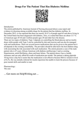 Drugs For The Patient That Has Diabetes Mellitus
Introduction:
The article published by American Journal of Nursing discussed about a case report and
evidence in choosing among available drugs for the patient that has diabetes mellitus. In
December 2012, it was reported that there are merely 26.9 % of people aged 65 and above living in
the United States has been diagnosed with diabetes. Also, it is stated that there are about 13.7 %
of American ages 45 64 and 2 million people ages 20 and older have the disease.
There are two types of diabetes; Type 1 depends on controlling the blood glucose and an insulin
doses while people with Type 2 can be controlled by diet and exercise and can also be managed
with oral medications. There are several known medications that can be given to the patient but it
all depends to the existing comorbidity. The providers should be able know the best diabetes drug
with associating the risk associated with each medication. The article presents a case of the male
patient who is 67 years African American with diabetes mellitustype 2 and co existing
Hypertension, atrial fibrillation, obese and heart failure. The patient doesn t have a health
insurance and can only afford $4 worth of medication per month. The patient is taking glipizide
10 mg twice a day but it seems like the medication is not effective because HbA1c remain to level
of 8.2%. He was initially referred for insulin injections but unable to learn the process because of
poor mental skills and unable to read.
Pharmacology:
The case
... Get more on HelpWriting.net ...
 