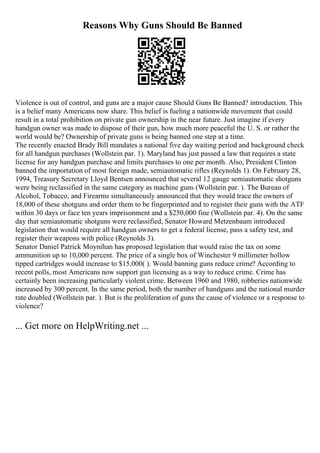 Reasons Why Guns Should Be Banned
Violence is out of control, and guns are a major cause Should Guns Be Banned? introduction. This
is a belief many Americans now share. This belief is fueling a nationwide movement that could
result in a total prohibition on private gun ownership in the near future. Just imagine if every
handgun owner was made to dispose of their gun, how much more peaceful the U. S. or rather the
world would be? Ownership of private guns is being banned one step at a time.
The recently enacted Brady Bill mandates a national five day waiting period and background check
for all handgun purchases (Wollstein par. 1). Maryland has just passed a law that requires a state
license for any handgun purchase and limits purchases to one per month. Also, President Clinton
banned the importation of most foreign made, semiautomatic rifles (Reynolds 1). On February 28,
1994, Treasury Secretary Lloyd Bentsen announced that several 12 gauge semiautomatic shotguns
were being reclassified in the same category as machine guns (Wollstein par. ). The Bureau of
Alcohol, Tobacco, and Firearms simultaneously announced that they would trace the owners of
18,000 of these shotguns and order them to be fingerprinted and to register their guns with the ATF
within 30 days or face ten years imprisonment and a $250,000 fine (Wollstein par. 4). On the same
day that semiautomatic shotguns were reclassified, Senator Howard Metzenbaum introduced
legislation that would require all handgun owners to get a federal license, pass a safety test, and
register their weapons with police (Reynolds 3).
Senator Daniel Patrick Moynihan has proposed legislation that would raise the tax on some
ammunition up to 10,000 percent. The price of a single box of Winchester 9 millimeter hollow
tipped cartridges would increase to $15,000( ). Would banning guns reduce crime? According to
recent polls, most Americans now support gun licensing as a way to reduce crime. Crime has
certainly been increasing particularly violent crime. Between 1960 and 1980, robberies nationwide
increased by 300 percent. In the same period, both the number of handguns and the national murder
rate doubled (Wollstein par. ). But is the proliferation of guns the cause of violence or a response to
violence?
... Get more on HelpWriting.net ...
 
