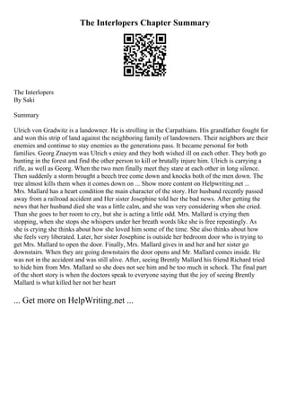 The Interlopers Chapter Summary
The Interlopers
By Saki
Summary
Ulrich von Gradwitz is a landowner. He is strolling in the Carpathians. His grandfather fought for
and won this strip of land against the neighboring family of landowners. Their neighbors are their
enemies and continue to stay enemies as the generations pass. It became personal for both
families. Georg Znaeym was Ulrich s eniey and they both wished ill on each other. They both go
hunting in the forest and find the other person to kill or brutally injure him. Ulrich is carrying a
rifle, as well as Georg. When the two men finally meet they stare at each other in long silence.
Then suddenly a storm brought a beech tree come down and knocks both of the men down. The
tree almost kills them when it comes down on ... Show more content on Helpwriting.net ...
Mrs. Mallard has a heart condition the main character of the story. Her husband recently passed
away from a railroad accident and Her sister Josephine told her the bad news. After getting the
news that her husband died she was a little calm, and she was very considering when she cried.
Than she goes to her room to cry, but she is acting a little odd. Mrs. Mallard is crying then
stopping, when she stops she whispers under her breath words like she is free repeatingly. As
she is crying she thinks about how she loved him some of the time. She also thinks about how
she feels very liberated. Later, her sister Josephine is outside her bedroom door who is trying to
get Mrs. Mallard to open the door. Finally, Mrs. Mallard gives in and her and her sister go
downstairs. When they are going downstairs the door opens and Mr. Mallard comes inside. He
was not in the accident and was still alive. After, seeing Brently Mallard his friend Richard tried
to hide him from Mrs. Mallard so she does not see him and be too much in schock. The final part
of the short story is when the doctors speak to everyone saying that the joy of seeing Brently
Mallard is what killed her not her heart
... Get more on HelpWriting.net ...
 
