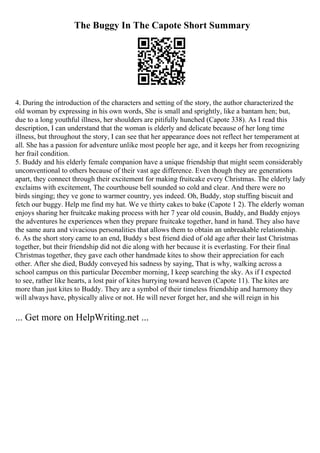 The Buggy In The Capote Short Summary
4. During the introduction of the characters and setting of the story, the author characterized the
old woman by expressing in his own words, She is small and sprightly, like a bantam hen; but,
due to a long youthful illness, her shoulders are pitifully hunched (Capote 338). As I read this
description, I can understand that the woman is elderly and delicate because of her long time
illness, but throughout the story, I can see that her appearance does not reflect her temperament at
all. She has a passion for adventure unlike most people her age, and it keeps her from recognizing
her frail condition.
5. Buddy and his elderly female companion have a unique friendship that might seem considerably
unconventional to others because of their vast age difference. Even though they are generations
apart, they connect through their excitement for making fruitcake every Christmas. The elderly lady
exclaims with excitement, The courthouse bell sounded so cold and clear. And there were no
birds singing; they ve gone to warmer country, yes indeed. Oh, Buddy, stop stuffing biscuit and
fetch our buggy. Help me find my hat. We ve thirty cakes to bake (Capote 1 2). The elderly woman
enjoys sharing her fruitcake making process with her 7 year old cousin, Buddy, and Buddy enjoys
the adventures he experiences when they prepare fruitcake together, hand in hand. They also have
the same aura and vivacious personalities that allows them to obtain an unbreakable relationship.
6. As the short story came to an end, Buddy s best friend died of old age after their last Christmas
together, but their friendship did not die along with her because it is everlasting. For their final
Christmas together, they gave each other handmade kites to show their appreciation for each
other. After she died, Buddy conveyed his sadness by saying, That is why, walking across a
school campus on this particular December morning, I keep searching the sky. As if I expected
to see, rather like hearts, a lost pair of kites hurrying toward heaven (Capote 11). The kites are
more than just kites to Buddy. They are a symbol of their timeless friendship and harmony they
will always have, physically alive or not. He will never forget her, and she will reign in his
... Get more on HelpWriting.net ...
 
