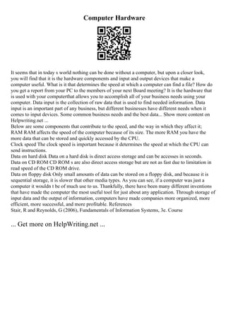 Computer Hardware
It seems that in today s world nothing can be done without a computer, but upon a closer look,
you will find that it is the hardware components and input and output devices that make a
computer useful. What is it that determines the speed at which a computer can find a file? How do
you get a report from your PC to the members of your next Board meeting? It is the hardware that
is used with your computerthat allows you to accomplish all of your business needs using your
computer. Data input is the collection of raw data that is used to find needed information. Data
input is an important part of any business, but different businesses have different needs when it
comes to input devices. Some common business needs and the best data... Show more content on
Helpwriting.net ...
Below are some components that contribute to the speed, and the way in which they affect it;
RAM RAM affects the speed of the computer because of its size. The more RAM you have the
more data that can be stored and quickly accessed by the CPU.
Clock speed The clock speed is important because it determines the speed at which the CPU can
send instructions.
Data on hard disk Data on a hard disk is direct access storage and can be accesses in seconds.
Data on CD ROM CD ROM s are also direct access storage but are not as fast due to limitation in
read speed of the CD ROM drive.
Data on floppy disk Only small amounts of data can be stored on a floppy disk, and because it is
sequential storage, it is slower that other media types. As you can see, if a computer was just a
computer it wouldn t be of much use to us. Thankfully, there have been many different inventions
that have made the computer the most useful tool for just about any application. Through storage of
input data and the output of information, computers have made companies more organized, more
efficient, more successful, and more profitable. References
Stair, R and Reynolds, G (2006), Fundamentals of Information Systems, 3e. Course
... Get more on HelpWriting.net ...
 