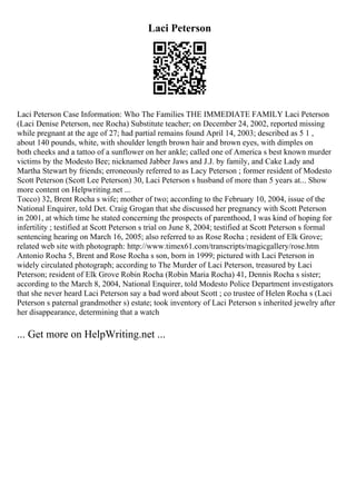 Laci Peterson
Laci Peterson Case Information: Who The Families THE IMMEDIATE FAMILY Laci Peterson
(Laci Denise Peterson, nee Rocha) Substitute teacher; on December 24, 2002, reported missing
while pregnant at the age of 27; had partial remains found April 14, 2003; described as 5 1 ,
about 140 pounds, white, with shoulder length brown hair and brown eyes, with dimples on
both cheeks and a tattoo of a sunflower on her ankle; called one of America s best known murder
victims by the Modesto Bee; nicknamed Jabber Jaws and J.J. by family, and Cake Lady and
Martha Stewart by friends; erroneously referred to as Lacy Peterson ; former resident of Modesto
Scott Peterson (Scott Lee Peterson) 30, Laci Peterson s husband of more than 5 years at... Show
more content on Helpwriting.net ...
Tocco) 32, Brent Rocha s wife; mother of two; according to the February 10, 2004, issue of the
National Enquirer, told Det. Craig Grogan that she discussed her pregnancy with Scott Peterson
in 2001, at which time he stated concerning the prospects of parenthood, I was kind of hoping for
infertility ; testified at Scott Peterson s trial on June 8, 2004; testified at Scott Peterson s formal
sentencing hearing on March 16, 2005; also referred to as Rose Rocha ; resident of Elk Grove;
related web site with photograph: http://www.timex61.com/transcripts/magicgallery/rose.htm
Antonio Rocha 5, Brent and Rose Rocha s son, born in 1999; pictured with Laci Peterson in
widely circulated photograph; according to The Murder of Laci Peterson, treasured by Laci
Peterson; resident of Elk Grove Robin Rocha (Robin Maria Rocha) 41, Dennis Rocha s sister;
according to the March 8, 2004, National Enquirer, told Modesto Police Department investigators
that she never heard Laci Peterson say a bad word about Scott ; co trustee of Helen Rocha s (Laci
Peterson s paternal grandmother s) estate; took inventory of Laci Peterson s inherited jewelry after
her disappearance, determining that a watch
... Get more on HelpWriting.net ...
 
