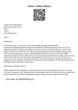Jetstar Airlines History
TABLE OF CONTENTS
History of Jetstar Airline
Task 1
Task 2
Task 3 Plagiarism
Task 1
Explanation
The Jetstar group is a network of value based airlines that provide affordable
Austrlia,Newzealand and pacific region.It is launched in 2004 and they have flown over 130
million passengers and become the largest low cost carrier in the asia pacific by revenue .Their
business mission is to offer 24/7 low fares enable more people to travel to different places,more
often .In the beginning they started with 400 emplyees but now they have more than 7,000
multilingual employees and embassadors across asia pacific today.They have group consists of five
airline are Jet star Australia and Newzealand (Wholly owned by quantus group). Jet star asia in
Singapore ,Jetstar pacific in vietnam,Jet star Japan and Jetstar hongkong. Jetstar brand airlines have
combined fleet of more than 110 aircrafts.
Performance of Jetstsar till now
Jetstar understands the importance of getting you to your chosen destination on time, every time
.We strive to operate every flight and meet every departure and arrivel time shown in our publisihed
schedule and to do so without compromising safety. Jetstar uses the computerized Aircraft
... Get more on HelpWriting.net ...
 