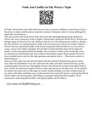 Faith And Conflict In Elie Wiesel s Night
In Night, Wiesel shows that while faith may not solve everyone s problems, it does however have
the power to reduce conflict and act to protect a person s humanity, when it s being challenged by
impossible circumstances.
This story portrays the harsh reality about the events that had happened during the Holocaust,
Wiesel who was a young boy living in Sighet, Transylvania, during the World War II. Wiesel even
though young was known to be very religious, and was one who during prayer would cry. During
this time Wiesel was wanting begin his study of Jewish mysticism, however his Father, Chlomo
Wiesel who was a prominent leader in the Jewish community believed that his son was still too
young. Aware of his father s thoughts, Wiesel didn t let them hold him back and he began his
studies of with man named Moche the Beadle, who was known within in the community to be a
less fortunate yet still humble man who worked in the Hasidic temple. Moche guides Wiesel on
how he should seek to ask God the right questions and teaches him to ... Show more content on
Helpwriting.net ...
Once out of the cattle cars, the beloved objects that they carried with them from place to place
were told to be left behind. Every few yards from the cattle carts there stood an SS man, as they
marched another SS came up commanding all men to the left and all women to the right! With no
time to think, his father press against Wiesel s hand, and said we are all alone now. As he watched
his mother and sisters move to the right, he witness Tzipora holding on to their mothers hand, he
saw them walk father and father away, at that moment time stood still and now realizing that Wiesel
and his father were leaving them, and nothing was going to bring them back together. So he
continued to walk alongside his father, and griping tightly onto his father s
... Get more on HelpWriting.net ...
 