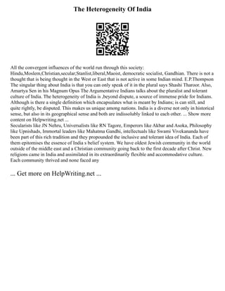 The Heterogeneity Of India
All the convergent influences of the world run through this society:
Hindu,Moslem,Christian,secular;Stanlist,liberal,Maoist, democratic socialist, Gandhian. There is not a
thought that is being thought in the West or East that is not active in some Indian mind. E.P.Thompson
The singular thing about India is that you can only speak of it in the plural says Shashi Tharoor. Also,
Amartya Sen in his Magnum Opus The Argumentative Indians talks about the pluralist and tolerant
culture of India. The heterogeneity of India is ,beyond dispute, a source of immense pride for Indians.
Although is there a single definition which encapsulates what is meant by Indians; is can still, and
quite rightly, be disputed. This makes us unique among nations. India is a diverse not only in historical
sense, but also in its geographical sense and both are indissolubly linked to each other. ... Show more
content on Helpwriting.net ...
Secularists like JN Nehru, Universalists like RN Tagore, Emperors like Akbar and Asoka, Philosophy
like Upnishads, Immortal leaders like Mahatma Gandhi, intellectuals like Swami Vivekananda have
been part of this rich tradition and they propounded the inclusive and tolerant idea of India. Each of
them epitomises the essence of India s belief system. We have oldest Jewish community in the world
outside of the middle east and a Christian community going back to the first decade after Christ. New
religions came in India and assimilated in its extraordinarily flexible and accommodative culture.
Each community thrived and none faced any
... Get more on HelpWriting.net ...
 
