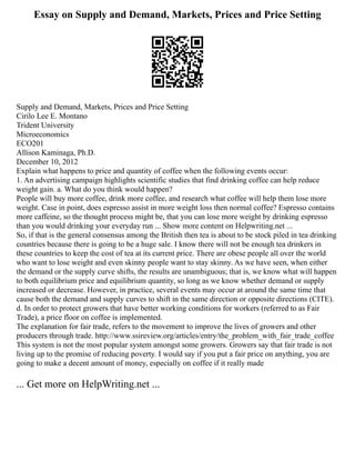 Essay on Supply and Demand, Markets, Prices and Price Setting
Supply and Demand, Markets, Prices and Price Setting
Cirilo Lee E. Montano
Trident University
Microeconomics
ECO201
Allison Kaminaga, Ph.D.
December 10, 2012
Explain what happens to price and quantity of coffee when the following events occur:
1. An advertising campaign highlights scientific studies that find drinking coffee can help reduce
weight gain. a. What do you think would happen?
People will buy more coffee, drink more coffee, and research what coffee will help them lose more
weight. Case in point, does espresso assist in more weight loss then normal coffee? Espresso contains
more caffeine, so the thought process might be, that you can lose more weight by drinking espresso
than you would drinking your everyday run ... Show more content on Helpwriting.net ...
So, if that is the general consensus among the British then tea is about to be stock piled in tea drinking
countries because there is going to be a huge sale. I know there will not be enough tea drinkers in
these countries to keep the cost of tea at its current price. There are obese people all over the world
who want to lose weight and even skinny people want to stay skinny. As we have seen, when either
the demand or the supply curve shifts, the results are unambiguous; that is, we know what will happen
to both equilibrium price and equilibrium quantity, so long as we know whether demand or supply
increased or decrease. However, in practice, several events may occur at around the same time that
cause both the demand and supply curves to shift in the same direction or opposite directions (CITE).
d. In order to protect growers that have better working conditions for workers (referred to as Fair
Trade), a price floor on coffee is implemented.
The explanation for fair trade, refers to the movement to improve the lives of growers and other
producers through trade. http://www.ssireview.org/articles/entry/the_problem_with_fair_trade_coffee
This system is not the most popular system amongst some growers. Growers say that fair trade is not
living up to the promise of reducing poverty. I would say if you put a fair price on anything, you are
going to make a decent amount of money, especially on coffee if it really made
... Get more on HelpWriting.net ...
 
