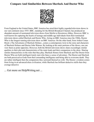 Compare And Similarities Between Sherlock And Doctor Who
From England to the United States, BBC America has aired their highly regarded television shows in
our vast continent since 1935. BBC, standing for the British Broadcast Channel, has produced an
abundant amount of nominated television shows from Merlin to Downtown Abbey. However, BBC is
well known for capturing the hearts of teenage and middle age individuals from their nominated
television shows called Sherlock and Doctor Who. Airing on BBC America since the 1960s, Doctor
Who is the longest running television show on BBC America. On the other hand, from Arthur Conan
Doyle s The Adventures of Sherlock Holmes , comes a contemporary twist in the story and characters
of Sherlock Holmes and Doctor John Watson. By looking at the outer portions of the shows, one can
view them as polar opposites. However, both the British television shows share exceedingly similar
qualities in their plot and characteristics of the main leads and their companions in the show. Sharing
similar characteristics in the roles that they play, Sherlock Homes form Sherlock and The Doctor from
Doctor Who are both intelligent lonely men who fancy a sense of adventure. The Doctor and Sherlock
are both perceived as Gods from their astounding intelligence and being able to overcome death. They
are rather intelligent then the companions they surround themselves with. The Doctor s wisdom comes
from living in an advanced alien civilization, while Sherlock has brilliant deductive skills then they
average detective
... Get more on HelpWriting.net ...
 