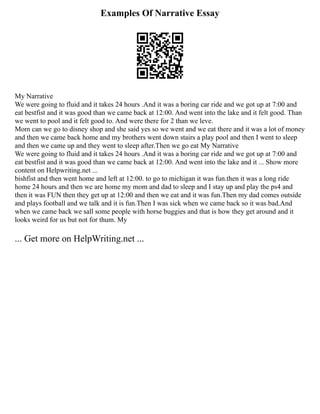 Examples Of Narrative Essay
My Narrative
We were going to fluid and it takes 24 hours .And it was a boring car ride and we got up at 7:00 and
eat bestfist and it was good than we came back at 12:00. And went into the lake and it felt good. Than
we went to pool and it felt good to. And were there for 2 than we leve.
Mom can we go to disney shop and she said yes so we went and we eat there and it was a lot of money
and then we came back home and my brothers went down stairs a play pool and then I went to sleep
and then we came up and they went to sleep after.Then we go eat My Narrative
We were going to fluid and it takes 24 hours .And it was a boring car ride and we got up at 7:00 and
eat bestfist and it was good than we came back at 12:00. And went into the lake and it ... Show more
content on Helpwriting.net ...
bishfist and then went home and left at 12:00. to go to michigan it was fun.then it was a long ride
home 24 hours and then we are home my mom and dad to sleep and I stay up and play the ps4 and
then it was FUN then they get up at 12:00 and then we eat and it was fun.Then my dad comes outside
and plays football and we talk and it is fun.Then I was sick when we came back so it was bad.And
when we came back we sall some people with horse buggies and that is how they get around and it
looks weird for us but not for thum. My
... Get more on HelpWriting.net ...
 