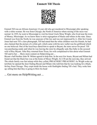 Emmett Till Thesis
Emmett Till was an African American 14 year old who got murdered in Mississippi after speaking
with a white woman. He was from Chicago, the North of America where mixing of the races was
normal. In 1955, he went to Mississippi to visit his Great Uncle Mose Wright, who lived near the town
of Money, Mississippi. As we know there is strict segregation of blacks and whites in the state. Since
Emmett was from the North, he was unaware of the law and was not impressed by it. After his Cousin
Jones had seen Till s class photograph, Till had stated that the white children were his friends, he had
also claimed that the picture of a white girl, which came with his new wallet was his girlfriend which
no one believed. One of the local boys dared him to speak to Bryant, the store server for proof. Till
was purchasing candy and when he was leaving the store he allegedly said, Bye baby to the accused
wife of Roy Bryant. After Roy returned from Texas, his wife complained to him about what Emmett
Till said to her. ... Show more content on Helpwriting.net ...
Bryant s half brother John W. Milam agreed to help him. In the next few hours, Bryant and Milam had
found out that the black boy was at the home of Moses Wright. At 2:30 am the next day, they arrived.
The whole family was fast asleep while they yelled, PREACHER!! PREACHER!! As Wright woke up
terrified, he opened the door finding Bryant and Milam who told him that he was looking for a black,
fat boy from Chicago. They crept inside the house with flashlights finding Till s bed. They woke him
up, telling him that they re going to blow his head
... Get more on HelpWriting.net ...
 