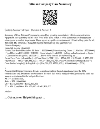 Pittman Company Case Summary
Contents Summary of Case 1 Question: 2 Answer: 3
Summary of Case Pittman Company is a small but growing manufacturer of telecommunications
equipment. The company has no sales force of its own; rather, it relies completely on independent
sales agents to market its products. These agents are paid a commission of 15% of selling price for all
item sold. The company s budgeted income statement for next year follows:
Pittman Company
Budgeted Income Statement
For the Year Ended December 31 Sales | | $16000000 | Manufacturing Costs: | | | Variable | $7200000 |
| Fixed Overhead | 2340000 | 9540000 | Gross Margin | | 6460000 | Selling and Administrative Costs: |
| | Commissions to agents | 2400000 | | ... Show more content on Helpwriting.net ...
Break Even Point (sales dollars) = | Fixed Cost | | CMR* | | | = | $2340,000 + $120,000 + $ 1725,000
+$2400,000 | | 55% | = | $6,585,000 | | 55% | = | $11,972,727.27 | | | *Contribution Margin Ratio = |
Contribution Margin | | Selling Price | = | $16,000,000 $7200,000 | | $16,000,000 | = | 55% |
2.
Assume that Pittman Company decides to continue selling through agents and pays the 20%
commissions rate. Determine the volume of the sales that would be required to generate the same net
income as contained in the budgeted income.
At 15% Commission,
Sales = RM 16,000,000
VC = RM 7,000,000 + RM 2,400,000
FC = RM 2,340,000 + RM 120,000 + RM 1,800,000
Profit =
... Get more on HelpWriting.net ...
 