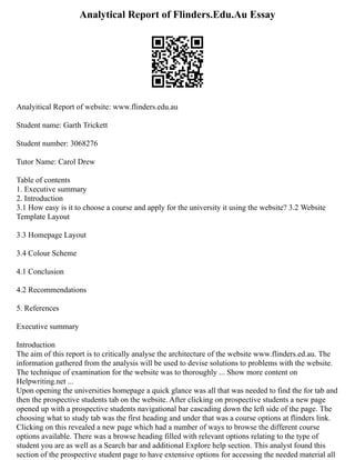 Analytical Report of Flinders.Edu.Au Essay
Analyitical Report of website: www.flinders.edu.au
Student name: Garth Trickett
Student number: 3068276
Tutor Name: Carol Drew
Table of contents
1. Executive summary
2. Introduction
3.1 How easy is it to choose a course and apply for the university it using the website? 3.2 Website
Template Layout
3.3 Homepage Layout
3.4 Colour Scheme
4.1 Conclusion
4.2 Recommendations
5. References
Executive summary
Introduction
The aim of this report is to critically analyse the architecture of the website www.flinders.ed.au. The
information gathered from the analysis will be used to devise solutions to problems with the website.
The technique of examination for the website was to thoroughly ... Show more content on
Helpwriting.net ...
Upon opening the universities homepage a quick glance was all that was needed to find the for tab and
then the prospective students tab on the website. After clicking on prospective students a new page
opened up with a prospective students navigational bar cascading down the left side of the page. The
choosing what to study tab was the first heading and under that was a course options at flinders link.
Clicking on this revealed a new page which had a number of ways to browse the different course
options available. There was a browse heading filled with relevant options relating to the type of
student you are as well as a Search bar and additional Explore help section. This analyst found this
section of the prospective student page to have extensive options for accessing the needed material all
 