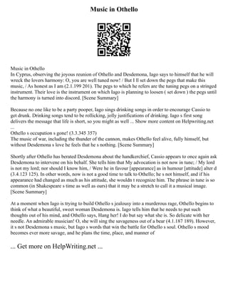 Music in Othello
Music in Othello
In Cyprus, observing the joyous reunion of Othello and Desdemona, Iago says to himself that he will
wreck the lovers harmony: O, you are well tuned now! / But I ll set down the pegs that make this
music, / As honest as I am (2.1.199 201). The pegs to which he refers are the tuning pegs on a stringed
instrument. Their love is the instrument on which Iago is planning to loosen ( set down ) the pegs until
the harmony is turned into discord. [Scene Summary]
Because no one like to be a party pooper, Iago sings drinking songs in order to encourage Cassio to
get drunk. Drinking songs tend to be rollicking, jolly justifications of drinking. Iago s first song
delivers the message that life is short, so you might as well ... Show more content on Helpwriting.net
...
Othello s occupation s gone! (3.3.345 357)
The music of war, including the thunder of the cannon, makes Othello feel alive, fully himself, but
without Desdemona s love he feels that he s nothing. [Scene Summary]
Shortly after Othello has berated Desdemona about the handkerchief, Cassio appears to once again ask
Desdemona to intervene on his behalf. She tells him that My advocation is not now in tune; / My lord
is not my lord; nor should I know him, / Were he in favour [appearance] as in humour [attitude] alter d
(3.4.123 125). In other words, now is not a good time to talk to Othello; he s not himself, and if his
appearance had changed as much as his attitude, she wouldn t recognize him. The phrase in tune is so
common (in Shakespeare s time as well as ours) that it may be a stretch to call it a musical image.
[Scene Summary]
At a moment when Iago is trying to build Othello s jealousy into a murderous rage, Othello begins to
think of what a beautiful, sweet woman Desdemona is. Iago tells him that he needs to put such
thoughts out of his mind, and Othello says, Hang her! I do but say what she is. So delicate with her
needle. An admirable musician! O, she will sing the savageness out of a bear (4.1.187 189). However,
it s not Desdemona s music, but Iago s words that win the battle for Othello s soul. Othello s mood
becomes ever more savage, and he plans the time, place, and manner of
... Get more on HelpWriting.net ...
 