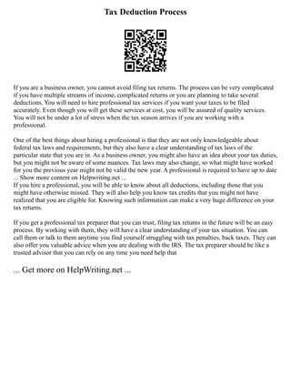 Tax Deduction Process
If you are a business owner, you cannot avoid filing tax returns. The process can be very complicated
if you have multiple streams of income, complicated returns or you are planning to take several
deductions. You will need to hire professional tax services if you want your taxes to be filed
accurately. Even though you will get these services at cost, you will be assured of quality services.
You will not be under a lot of stress when the tax season arrives if you are working with a
professional.
One of the best things about hiring a professional is that they are not only knowledgeable about
federal tax laws and requirements, but they also have a clear understanding of tax laws of the
particular state that you are in. As a business owner, you might also have an idea about your tax duties,
but you might not be aware of some nuances. Tax laws may also change, so what might have worked
for you the previous year might not be valid the new year. A professional is required to have up to date
... Show more content on Helpwriting.net ...
If you hire a professional, you will be able to know about all deductions, including those that you
might have otherwise missed. They will also help you know tax credits that you might not have
realized that you are eligible for. Knowing such information can make a very huge difference on your
tax returns.
If you get a professional tax preparer that you can trust, filing tax returns in the future will be an easy
process. By working with them, they will have a clear understanding of your tax situation. You can
call them or talk to them anytime you find yourself struggling with tax penalties, back taxes. They can
also offer you valuable advice when you are dealing with the IRS. The tax preparer should be like a
trusted advisor that you can rely on any time you need help that
... Get more on HelpWriting.net ...
 