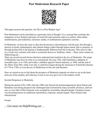 Post Modernism Research Paper
This paper answers the question: Are We in a Post Modern Age?
Post Modernism can be described as a particular style of thought. It is a concept that correlates the
emergence of new features and types of social life and economic order in a culture; often called
modernization, post industrial, consumer, media, or multinational capitalistic societies.
In Modernity, we have the sense or idea that the present is discontinuous with the past, that through a
process of social, technological, and cultural change (either through improvement, that is, progress, or
through decline) life in the present is fundamentally different from life in the past. This sense or idea
as a world view contrasts with what is commonly known as Tradition, which ... Show more content on
Helpwriting.net ...
There are several societal factors that have indicated and resulted in the rise of Modernity. The origin
of Modernity may have its roots in several periods: the year 1436, with Gutenberg s adoption of
moveable type; or in 1520, and Luther s rebellion against Church authority; or 1648, and the end of
the Thirty Years War; while even still, it could have begun during the American or French Revolutions
of 1776 or 1789; or even the rise of Modernism in fine arts and literature.
How we ourselves are to feel about the prospects of Modernity depends on what we see as the heart
and core of the modern, and what key events in our eyes gave rise to the modern world.
Societal Responses to Modernity:
During the period of the 1500 s thru the 1900 s the framework and presuppositions about Nature and
Humanity were being progressively challenged and overturned by many scientific advances, until not
one, or very little of their elements were accepted by reasonably educated people. European society
was becoming known as traditional, hierarchical, corporate, and privileged. These features had
characterized
Europe
... Get more on HelpWriting.net ...
 