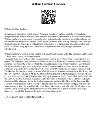 William Cuthbert Faulkner
William Cuthbert Faulkner
A preeminent figure in twentieth century American literature, Faulkner created a profound and
complex body of work in which he often explored exploitation and corruption in the American South.
William Faulkner s writing most commonly set in Yoknapatawpha County, a fictional area based on
his homeland of Mississippi. Explore the history of the South while making thorough observations of
Human Character. The purpose of Faulkner s writing style is to demonstrate a heart in conflict with
itself. He did this using a plethora of narrative viewpoints to enrich the struggle. (Galenet,
Introduction)
William Faulkner s writings are all written with an extremely unique style. The exuberant and tropical
... Show more content on Helpwriting.net ...
To escape doing this Faulkner often put a romantic or gothic tone to his writing to make protect his
people. The important thing to remember about his novels is despite their apparent genius and often
romantic viewpoints the events at which they centered around were primarily gothic. Many times in
his writings Faulkner produced images that can be compared to Gothic castles such as the Sartoris
plantation house in Sartoris and Sanctuary; the ruins of the Old Frenchman s place in Sanctuary and
The Hamlet; the Compson house, in a state of dilapidation, in Absalom, Absalom! and The Sound and
the Fury; Sutpen s Hundred in Absalom, Absalom! from creation to destruction; Miss Burden s house
in Light in August; the McCaslin plantation, still a going concern, in Go Down, Moses and Intruder in
the Dust; the Backus plantation in decline in The Town and as transformed by Mr. Harriss in Knight s
Gambit and The Mansion; the old De Spain mansion as transformed by Flem in The Town and The
Mansion. All of these are castles in state of decline. They also are frequently equipped with slave or
servant quarters. Only the novel Intruder in the Dust lacks a castle instead it has a middle class home
where a family lives happily. There are also in his books the classic gothic character types in just
about every novel. The Romantic, Byronic, or Faustian heroes, the
... Get more on HelpWriting.net ...
 