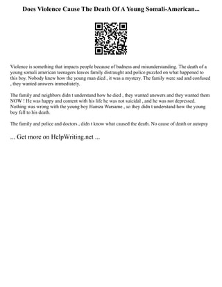 Does Violence Cause The Death Of A Young Somali-American...
Violence is something that impacts people because of badness and misunderstanding. The death of a
young somali american teenagers leaves family distraught and police puzzled on what happened to
this boy. Nobody knew how the young man died , it was a mystery. The family were sad and confused
, they wanted answers immediately.
The family and neighbors didn t understand how he died , they wanted answers and they wanted them
NOW ! He was happy and content with his life he was not suicidal , and he was not depressed.
Nothing was wrong with the young boy Hamza Warsame , so they didn t understand how the young
boy fell to his death.
The family and police and doctors , didn t know what caused the death. No cause of death or autopsy
... Get more on HelpWriting.net ...
 