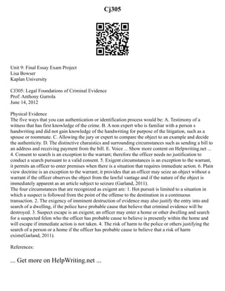 Cj305
Unit 9: Final Essay Exam Project
Lisa Bowser
Kaplan University
CJ305: Legal Foundations of Criminal Evidence
Prof: Anthony Gurrola
June 14, 2012
Physical Evidence
The five ways that you can authentication or identification process would be: A. Testimony of a
witness that has first knowledge of the crime. B. A non expert who is familiar with a person s
handwriting and did not gain knowledge of the handwriting for purpose of the litigation, such as a
spouse or roommate. C. Allowing the jury or expert to compare the object to an example and decide
the authenticity. D. The distinctive charaistics and surrounding circumstances such as sending a bill to
an address and receiving payment from the bill. E. Voice ... Show more content on Helpwriting.net ...
4. Consent to search is an exception to the warrant; therefore the officer needs no justification to
conduct a search pursuant to a valid consent. 5. Exigent circumstances is an exception to the warrant,
it permits an officer to enter premises when there is a situation that requires immediate action. 6. Plain
view doctrine is an exception to the warrant; it provides that an officer may seize an object without a
warrant if the officer observes the object from the lawful vantage and if the nature of the object is
immediately apparent as an article subject to seizure (Garland, 2011).
The four circumstances that are recognized as exigent are: 1. Hot pursuit is limited to a situation in
which a suspect is followed from the point of the offense to the destination in a continuous
transaction. 2. The exigency of imminent destruction of evidence may also justify the entry into and
search of a dwelling, if the police have probable cause that believe that criminal evidence will be
destroyed. 3. Suspect escape is an exigent; an officer may enter a home or other dwelling and search
for a suspected felon who the officer has probable cause to believe is presently within the home and
will escape if immediate action is not taken. 4. The risk of harm to the police or others justifying the
search of a person or a home if the officer has probable cause to believe that a risk of harm
exists(Garland, 2011).
References:
... Get more on HelpWriting.net ...
 