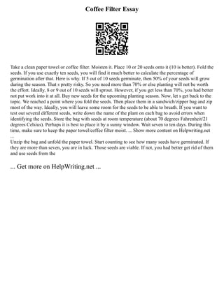 Coffee Filter Essay
Take a clean paper towel or coffee filter. Moisten it. Place 10 or 20 seeds onto it (10 is better). Fold the
seeds. If you use exactly ten seeds, you will find it much better to calculate the percentage of
germination after that. Here is why. If 5 out of 10 seeds germinate, then 50% of your seeds will grow
during the season. That s pretty risky. So you need more than 70% or else planting will not be worth
the effort. Ideally, 8 or 9 out of 10 seeds will sprout. However, if you get less than 70%, you had better
not put work into it at all. Buy new seeds for the upcoming planting season. Now, let s get back to the
topic. We reached a point where you fold the seeds. Then place them in a sandwich/zipper bag and zip
most of the way. Ideally, you will leave some room for the seeds to be able to breath. If you want to
test out several different seeds, write down the name of the plant on each bag to avoid errors when
identifying the seeds. Store the bag with seeds at room temperature (about 70 degrees Fahrenheit/21
degrees Celsius). Perhaps it is best to place it by a sunny window. Wait seven to ten days. During this
time, make sure to keep the paper towel/coffee filter moist. ... Show more content on Helpwriting.net
...
Unzip the bag and unfold the paper towel. Start counting to see how many seeds have germinated. If
they are more than seven, you are in luck. Those seeds are viable. If not, you had better get rid of them
and use seeds from the
... Get more on HelpWriting.net ...
 