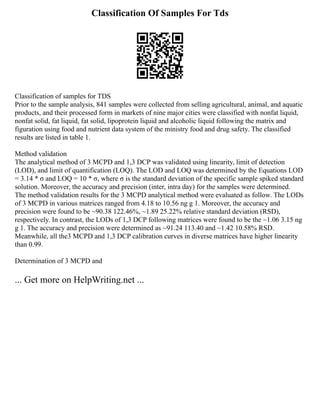 Classification Of Samples For Tds
Classification of samples for TDS
Prior to the sample analysis, 841 samples were collected from selling agricultural, animal, and aquatic
products, and their processed form in markets of nine major cities were classified with nonfat liquid,
nonfat solid, fat liquid, fat solid, lipoprotein liquid and alcoholic liquid following the matrix and
figuration using food and nutrient data system of the ministry food and drug safety. The classified
results are listed in table 1.
Method validation
The analytical method of 3 MCPD and 1,3 DCP was validated using linearity, limit of detection
(LOD), and limit of quantification (LOQ). The LOD and LOQ was determined by the Equations LOD
= 3.14 * σ and LOQ = 10 * σ, where σ is the standard deviation of the specific sample spiked standard
solution. Moreover, the accuracy and precision (inter, intra day) for the samples were determined.
The method validation results for the 3 MCPD analytical method were evaluated as follow. The LODs
of 3 MCPD in various matrices ranged from 4.18 to 10.56 ng g 1. Moreover, the accuracy and
precision were found to be ~90.38 122.46%, ~1.89 25.22% relative standard deviation (RSD),
respectively. In contrast, the LODs of 1,3 DCP following matrices were found to be the ~1.06 3.15 ng
g 1. The accuracy and precision were determined as ~91.24 113.40 and ~1.42 10.58% RSD.
Meanwhile, all the3 MCPD and 1,3 DCP calibration curves in diverse matrices have higher linearity
than 0.99.
Determination of 3 MCPD and
... Get more on HelpWriting.net ...
 