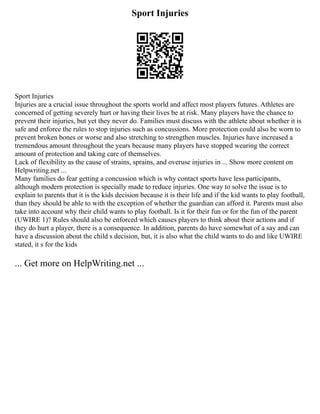 Sport Injuries
Sport Injuries
Injuries are a crucial issue throughout the sports world and affect most players futures. Athletes are
concerned of getting severely hurt or having their lives be at risk. Many players have the chance to
prevent their injuries, but yet they never do. Families must discuss with the athlete about whether it is
safe and enforce the rules to stop injuries such as concussions. More protection could also be worn to
prevent broken bones or worse and also stretching to strengthen muscles. Injuries have increased a
tremendous amount throughout the years because many players have stopped wearing the correct
amount of protection and taking care of themselves.
Lack of flexibility as the cause of strains, sprains, and overuse injuries in ... Show more content on
Helpwriting.net ...
Many families do fear getting a concussion which is why contact sports have less participants,
although modern protection is specially made to reduce injuries. One way to solve the issue is to
explain to parents that it is the kids decision because it is their life and if the kid wants to play football,
than they should be able to with the exception of whether the guardian can afford it. Parents must also
take into account why their child wants to play football. Is it for their fun or for the fun of the parent
(UWIRE 1)? Rules should also be enforced which causes players to think about their actions and if
they do hurt a player, there is a consequence. In addition, parents do have somewhat of a say and can
have a discussion about the child s decision, but, it is also what the child wants to do and like UWIRE
stated, it s for the kids
... Get more on HelpWriting.net ...
 