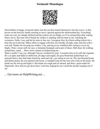 Swimsuit Monologue
Stout bathers in baggy swimsuits tiptoe into the sea then launch themselves into the waves. A ship
hovers on the horizon, hardly seeming to move, spectral against the whitewashed sky. Everything
looks too real, too sharply defined and the colours are too bright, as if I m seeing them after waking
from a fever. The man who d found my clothes is standing with his back to me, watching the
swimmers. Hello, I say, and the he turns to face me. I recognise him; he d been selling tickets for a
boat trip out to the bay. Mikes effort to engage with him, his friendly all right, mate, had met with a
curt nod. Thanks for rescuing my clothes, I say, and tug at my wrinkled skirt, trying to cover my
thighs. There s more stuff, he says, a miniature backpack and a pair of shoes. Daft shoes for walking
around here, mind. ... Show more content on Helpwriting.net ...
Want a smoke? I say yes, although I haven t smoked for years. I examine him as he rolls the cigarette.
He s as spare and faded as driftwood, all edges and angles, his grey blond hair pulled back in a
ponytail from a face that looks honed by sand and salt, a jet earing in one ear. The sun bleached jeans
and denim jacket, the sea stained work boots, is standard wear for the men who work on the boats. He
hands me the roll up and lights it. His hands are rough and oil stained, and there s paint under his
fingernails. How did you get down here, I ask him, hoping he can t smell the alcohol seeping out of
my
... Get more on HelpWriting.net ...
 
