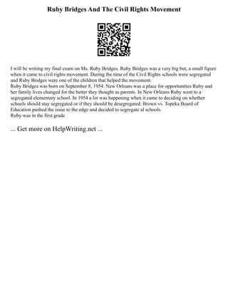 Ruby Bridges And The Civil Rights Movement
I will be writing my final exam on Ms. Ruby Bridges. Ruby Bridges was a very big but, a small figure
when it came to civil rights movement. During the time of the Civil Rights schools were segregated
and Ruby Bridges were one of the children that helped the movement.
Ruby Bridges was born on September 8, 1954. New Orleans was a place for opportunities Ruby and
her family lives changed for the better they thought as parents. In New Orleans Ruby went to a
segregated elementary school. In 1954 a lot was happening when it came to deciding on whether
schools should stay segregated or if they should be desegregated. Brown vs. Topeka Board of
Education pushed the issue to the edge and decided to segregate al schools.
Ruby was in the first grade
... Get more on HelpWriting.net ...
 