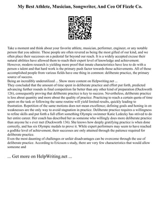 My Best Athlete, Musician, Songwriter, And Ceo Of Fizzle Co.
Take a moment and think about your favorite athlete, musician, performer, engineer, or any notable
person that you admire. These people are often revered as being the most gifted of our kind, and we
often place their successes on a pedestal far beyond our reach. It is a widely accepted excuse their
natural abilities have allowed them to reach their expert level of knowledge and achievement.
However, modern research is yielding more proof that innate characteristics have less to do with a
person s talent and that hard work is the primary push factor towards those achievements. All of those
accomplished people from various fields have one thing in common: deliberate practice, the primary
source of success.
Being an incredibly underutilized ... Show more content on Helpwriting.net ...
They concluded that the amount of time spent in deliberate practice and effort put forth, predicted
advancing further rounds in final competition far better than any other kind of preparation (Duckworth
126), consequently proving that deliberate practice is key to success. Nevertheless, deliberate practice
is less about quantity and more about the quality of practice. Practicing to reach a certain quota of time
spent on the task or following the same routine will yield limited results, quickly leading to
frustration. Repetition of the same motions does not mean excellence; defining goals and honing in on
weaknesses are the only way to avoid stagnation in practice. Deliberate practice requires a willingness
to refine skills and put forth a full effort something Olympic swimmer Katie Ledecky has strived to do
her entire career. Her coach has described her as someone who willingly does more deliberate practice
than anyone he s ever met (Duckworth 136). She knows how deeply gratifying practice is when done
correctly, and has six Olympic medals to prove it. While expert performers may seem to have reached
a godlike level of achievement, their successes are only attained through the patience required for
deliberate practice.
Even the most daunting of challenges or unfair disadvantages can be overcome through the use of
deliberate practice. According to Ericsson s study, there are very few characteristics that would allow
someone and
... Get more on HelpWriting.net ...
 
