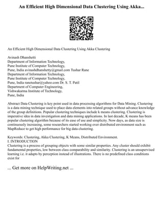 An Efficient High Dimensional Data Clustering Using Akka...
An Efficient High Dimensional Data Clustering Using Akka Clustering
Avinash Dhanshetti
Department of Information Technology,
Pune Institute of Computer Technology,
Pune, India avinashdhanshetty@gmail.com Tushar Rane
Department of Information Technology,
Pune Institute of Computer Technology,
Pune, India ranetushar@yahoo.com Dr. S. T. Patil
Department of Computer Engineering,
Vishwakarma Institute of Technology,
Pune, India
Abstract Data Clustering is key point used in data processing algorithms for Data Mining. Clustering
is a data mining technique used to place data elements into related groups without advance knowledge
of the group definitions. Popular clustering techniques include k means clustering. Clustering is
imperative idea in data investigation and data mining applications. In last decade, K means has been
popular clustering algorithm because of its ease of use and simplicity. Now days, as data size is
continuously increasing, some researchers started working over distributed environment such as
MapReduce to get high performance for big data clustering.
Keywords: Clustering, Akka Clustering, K Means, Distributed Environment.
I. INTRODUCTION
Clustering is a process of grouping objects with some similar properties. Any cluster should exhibit
fundamental properties, low between class comparability and similarity. Clustering is an unsupervised
learning i.e. it adapts by perception instead of illustrations. There is no predefined class conditions
exist for
... Get more on HelpWriting.net ...
 