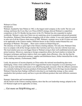 Walmart in China
Walmart in China
Introduction
Walmart, founded by Sam Walton in 1962, is the largest retail company in the world. The low cost
strategy and hence the Every Day Low Prices (EDLP) strategy allowed Walmart to outperform
competitors in the US. Besides having stores in the US, Walmart has also expanded its market
worldwide. Walmart s entry into China was not surprising, given its population and growth potential.
Nevertheless, Walmart China had been struggling with its sales volume. It was only ranked twentieth
in sales out of all the Chinese chain stores in 2005. Walmart s strategic move in the US does not seem
to be applicable in the Chinese market. Different factors in the Chinese market blunted the cost
advantage of Walmart. This paper ... Show more content on Helpwriting.net ...
The intensity of rivalry is quite high in the Chinese retailing industry. Not only does Walmart China
have to compete with all the foreign retailers like Carrefour and Tesco, but also with the local ones.
The local retailers pose an even bigger threat to Walmart owing to their well established network and
prime locations. Moreover, exposing to foreign competition allows the local retailers to imitate the
foreigners techniques and hence improve their own supply chain efficiency. Also, the fact that the
local retailers have entrenched customer, supplier and distribution bases, further intensified the rivalry
in the retailing industry. (Farhoomand, 2006)
Lastly, the presence of income disparity in China makes the national merchandising plan more
challenging. China s Gini coefficient of 0.4 suggested that income inequality is at an alarming level.
There are poor individuals that cannot even afford buying daily necessity while the affluent customers
are constantly looking for luxurious products (Farhoomand, 2006). Given this huge income disparity,
Walmart China has been finding it difficult to develop its cost leadership strategy as they cannot
standardize their products easily and have to provide different products that meet different customers
needs.
Strategic Approaches and recommendations
All the factors in the Chinese retailing industry show that the cost leadership strategy adopted in the
US Walmart might not be applicable in China.
... Get more on HelpWriting.net ...
 