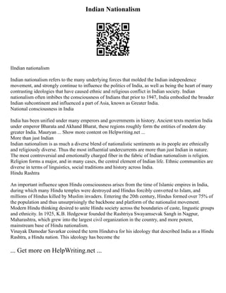 Indian Nationalism
IIndian nationalism
Indian nationalism refers to the many underlying forces that molded the Indian independence
movement, and strongly continue to influence the politics of India, as well as being the heart of many
contrasting ideologies that have caused ethnic and religious conflict in Indian society. Indian
nationalism often imbibes the consciousness of Indians that prior to 1947, India embodied the broader
Indian subcontinent and influenced a part of Asia, known as Greater India.
National consciousness in India
India has been unified under many emperors and governments in history. Ancient texts mention India
under emperor Bharata and Akhand Bharat, these regions roughly form the entities of modern day
greater India. Mauryan ... Show more content on Helpwriting.net ...
More than just Indian
Indian nationalism is as much a diverse blend of nationalistic sentiments as its people are ethnically
and religiously diverse. Thus the most influential undercurrents are more than just Indian in nature.
The most controversial and emotionally charged fiber in the fabric of Indian nationalism is religion.
Religion forms a major, and in many cases, the central element of Indian life. Ethnic communities are
diverse in terms of linguistics, social traditions and history across India.
Hindu Rashtra
An important influence upon Hindu consciousness arises from the time of Islamic empires in India,
during which many Hindu temples were destroyed and Hindus forcibly converted to Islam, and
millions of Hindus killed by Muslim invaders. Entering the 20th century, Hindus formed over 75% of
the population and thus unsurprisingly the backbone and platform of the nationalist movement.
Modern Hindu thinking desired to unite Hindu society across the boundaries of caste, lingustic groups
and ethnicity. In 1925, K.B. Hedgewar founded the Rashtriya Swayamsevak Sangh in Nagpur,
Maharashtra, which grew into the largest civil organization in the country, and more potent,
mainstream base of Hindu nationalism.
Vinayak Damodar Savarkar coined the term Hindutva for his ideology that described India as a Hindu
Rashtra, a Hindu nation. This ideology has become the
... Get more on HelpWriting.net ...
 