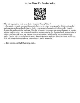 Active Voice Vs. Passive Voice
Why is it important to write in an Active Voice vs. Passive Voice ?
I believe active voice is important because it allows us to write a lower grade level that our intended
audiences can understand and relate to. Active voice creates clear action it is less wordy, which is
direct to the reader or to the audience. Also, the writer uses a common and present language to connect
with the readers so they can better understand the written material. On the other hand, passive voice is
indirect and has weak verbs and may use present progressives which can be very confusing to the
reader. Passive voice is used when the writer does not know the audience. However, in the health care
field, it is important that you know your audiences not by personally,
... Get more on HelpWriting.net ...
 