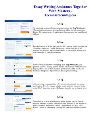 Essay Writing Assistance Together
With Masters -
Tecnicastecnologicas
1. Step
To get started, you must first create an account on site HelpWriting.net.
The registration process is quick and simple, taking just a few moments.
During this process, you will need to provide a password and a valid email
address.
2. Step
In order to create a "Write My Paper For Me" request, simply complete the
10-minute order form. Provide the necessary instructions, preferred
sources, and deadline. If you want the writer to imitate your writing style,
attach a sample of your previous work.
3. Step
When seeking assignment writing help from HelpWriting.net, our
platform utilizes a bidding system. Review bids from our writers for your
request, choose one of them based on qualifications, order history, and
feedback, then place a deposit to start the assignment writing.
4. Step
After receiving your paper, take a few moments to ensure it meets your
expectations. If you're pleased with the result, authorize payment for the
writer. Don't forget that we provide free revisions for our writing services.
5. Step
When you opt to write an assignment online with us, you can request
multiple revisions to ensure your satisfaction. We stand by our promise to
provide original, high-quality content - if plagiarized, we offer a full
refund. Choose us confidently, knowing that your needs will be fully met.
Essay Writing Assistance Together With Masters - Tecnicastecnologicas Essay Writing Assistance Together With
Masters - Tecnicastecnologicas
 