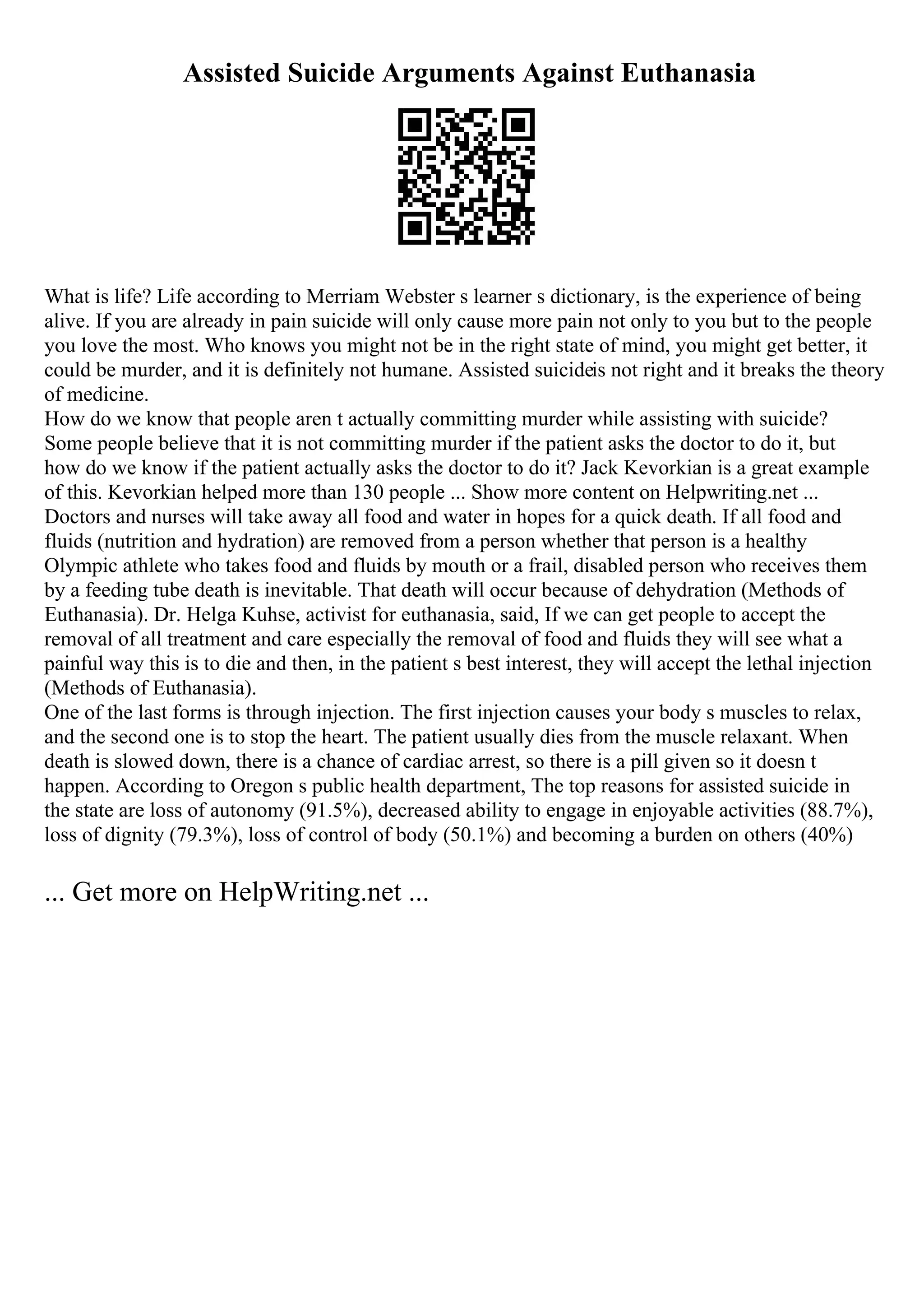 Assisted Suicide Arguments Against Euthanasia
What is life? Life according to Merriam Webster s learner s dictionary, is the experience of being
alive. If you are already in pain suicide will only cause more pain not only to you but to the people
you love the most. Who knows you might not be in the right state of mind, you might get better, it
could be murder, and it is definitely not humane. Assisted suicideis not right and it breaks the theory
of medicine.
How do we know that people aren t actually committing murder while assisting with suicide?
Some people believe that it is not committing murder if the patient asks the doctor to do it, but
how do we know if the patient actually asks the doctor to do it? Jack Kevorkian is a great example
of this. Kevorkian helped more than 130 people ... Show more content on Helpwriting.net ...
Doctors and nurses will take away all food and water in hopes for a quick death. If all food and
fluids (nutrition and hydration) are removed from a person whether that person is a healthy
Olympic athlete who takes food and fluids by mouth or a frail, disabled person who receives them
by a feeding tube death is inevitable. That death will occur because of dehydration (Methods of
Euthanasia). Dr. Helga Kuhse, activist for euthanasia, said, If we can get people to accept the
removal of all treatment and care especially the removal of food and fluids they will see what a
painful way this is to die and then, in the patient s best interest, they will accept the lethal injection
(Methods of Euthanasia).
One of the last forms is through injection. The first injection causes your body s muscles to relax,
and the second one is to stop the heart. The patient usually dies from the muscle relaxant. When
death is slowed down, there is a chance of cardiac arrest, so there is a pill given so it doesn t
happen. According to Oregon s public health department, The top reasons for assisted suicide in
the state are loss of autonomy (91.5%), decreased ability to engage in enjoyable activities (88.7%),
loss of dignity (79.3%), loss of control of body (50.1%) and becoming a burden on others (40%)
... Get more on HelpWriting.net ...
 