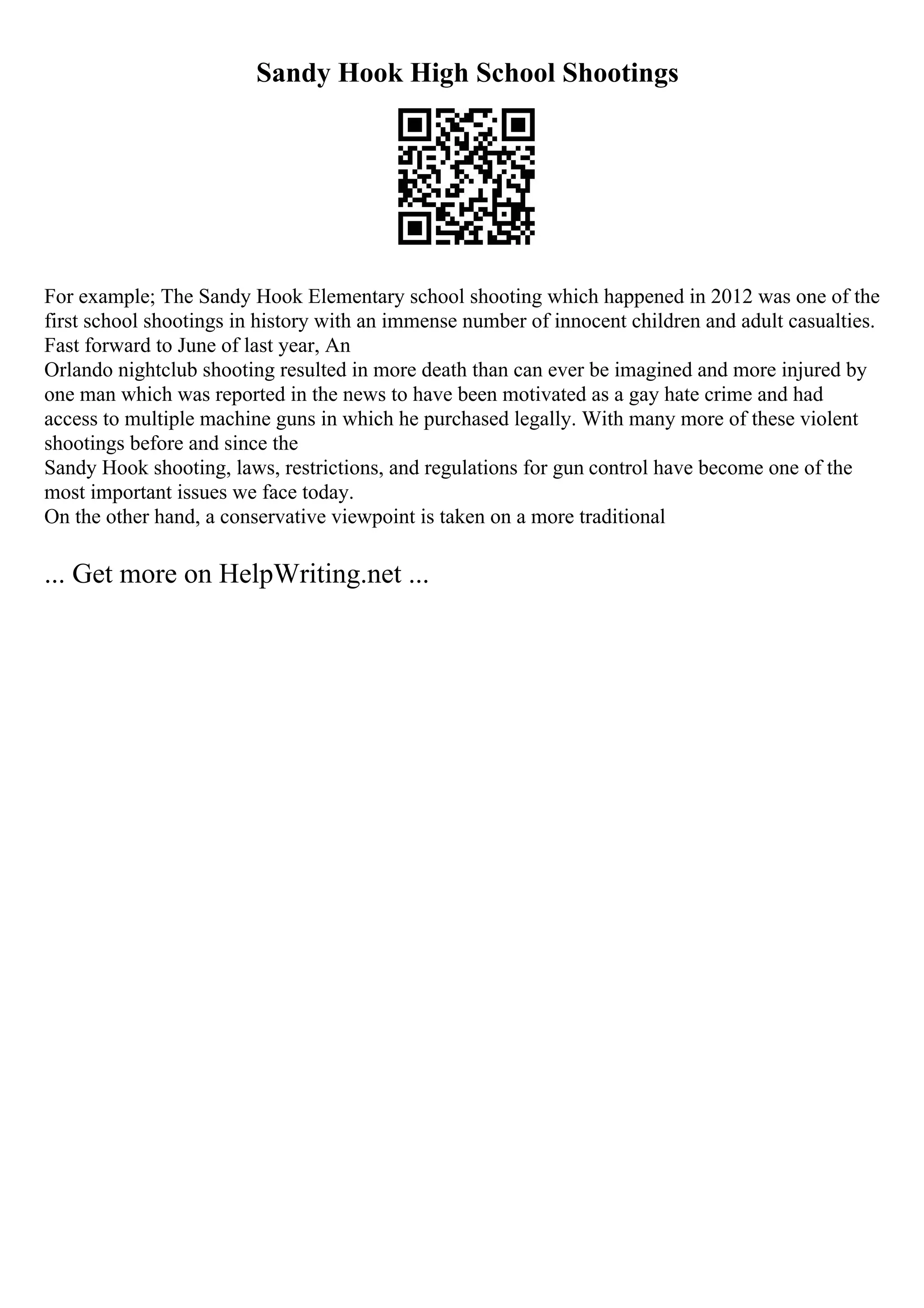 Sandy Hook High School Shootings
For example; The Sandy Hook Elementary school shooting which happened in 2012 was one of the
first school shootings in history with an immense number of innocent children and adult casualties.
Fast forward to June of last year, An
Orlando nightclub shooting resulted in more death than can ever be imagined and more injured by
one man which was reported in the news to have been motivated as a gay hate crime and had
access to multiple machine guns in which he purchased legally. With many more of these violent
shootings before and since the
Sandy Hook shooting, laws, restrictions, and regulations for gun control have become one of the
most important issues we face today.
On the other hand, a conservative viewpoint is taken on a more traditional
... Get more on HelpWriting.net ...
 