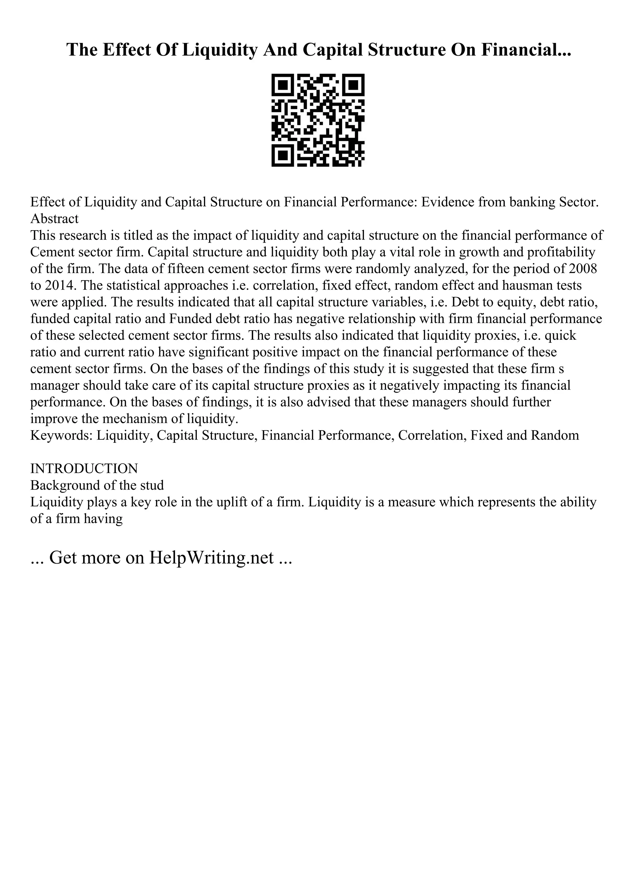 The Effect Of Liquidity And Capital Structure On Financial...
Effect of Liquidity and Capital Structure on Financial Performance: Evidence from banking Sector.
Abstract
This research is titled as the impact of liquidity and capital structure on the financial performance of
Cement sector firm. Capital structure and liquidity both play a vital role in growth and profitability
of the firm. The data of fifteen cement sector firms were randomly analyzed, for the period of 2008
to 2014. The statistical approaches i.e. correlation, fixed effect, random effect and hausman tests
were applied. The results indicated that all capital structure variables, i.e. Debt to equity, debt ratio,
funded capital ratio and Funded debt ratio has negative relationship with firm financial performance
of these selected cement sector firms. The results also indicated that liquidity proxies, i.e. quick
ratio and current ratio have significant positive impact on the financial performance of these
cement sector firms. On the bases of the findings of this study it is suggested that these firm s
manager should take care of its capital structure proxies as it negatively impacting its financial
performance. On the bases of findings, it is also advised that these managers should further
improve the mechanism of liquidity.
Keywords: Liquidity, Capital Structure, Financial Performance, Correlation, Fixed and Random
INTRODUCTION
Background of the stud
Liquidity plays a key role in the uplift of a firm. Liquidity is a measure which represents the ability
of a firm having
... Get more on HelpWriting.net ...
 