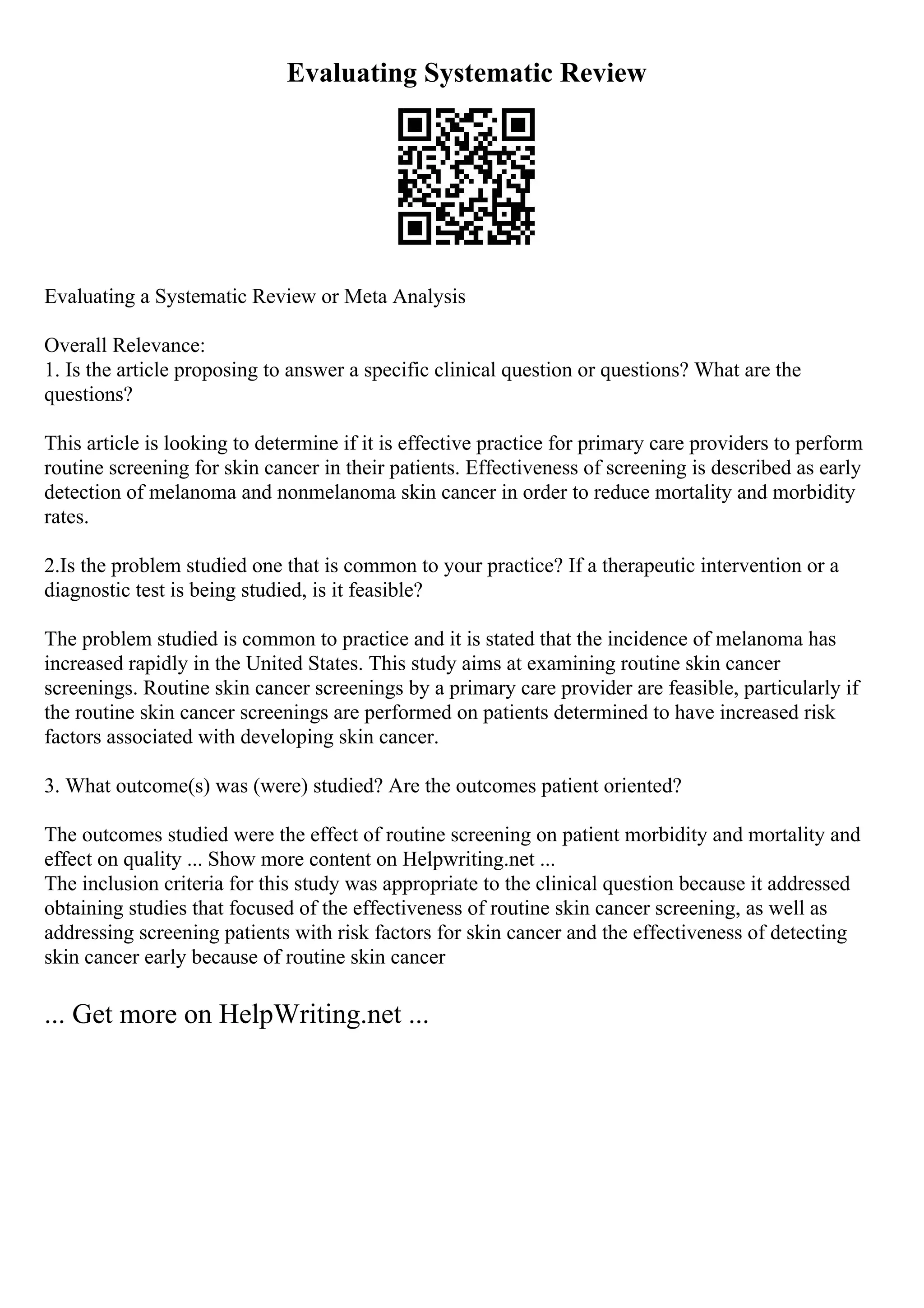 Evaluating Systematic Review
Evaluating a Systematic Review or Meta Analysis
Overall Relevance:
1. Is the article proposing to answer a specific clinical question or questions? What are the
questions?
This article is looking to determine if it is effective practice for primary care providers to perform
routine screening for skin cancer in their patients. Effectiveness of screening is described as early
detection of melanoma and nonmelanoma skin cancer in order to reduce mortality and morbidity
rates.
2.Is the problem studied one that is common to your practice? If a therapeutic intervention or a
diagnostic test is being studied, is it feasible?
The problem studied is common to practice and it is stated that the incidence of melanoma has
increased rapidly in the United States. This study aims at examining routine skin cancer
screenings. Routine skin cancer screenings by a primary care provider are feasible, particularly if
the routine skin cancer screenings are performed on patients determined to have increased risk
factors associated with developing skin cancer.
3. What outcome(s) was (were) studied? Are the outcomes patient oriented?
The outcomes studied were the effect of routine screening on patient morbidity and mortality and
effect on quality ... Show more content on Helpwriting.net ...
The inclusion criteria for this study was appropriate to the clinical question because it addressed
obtaining studies that focused of the effectiveness of routine skin cancer screening, as well as
addressing screening patients with risk factors for skin cancer and the effectiveness of detecting
skin cancer early because of routine skin cancer
... Get more on HelpWriting.net ...
 