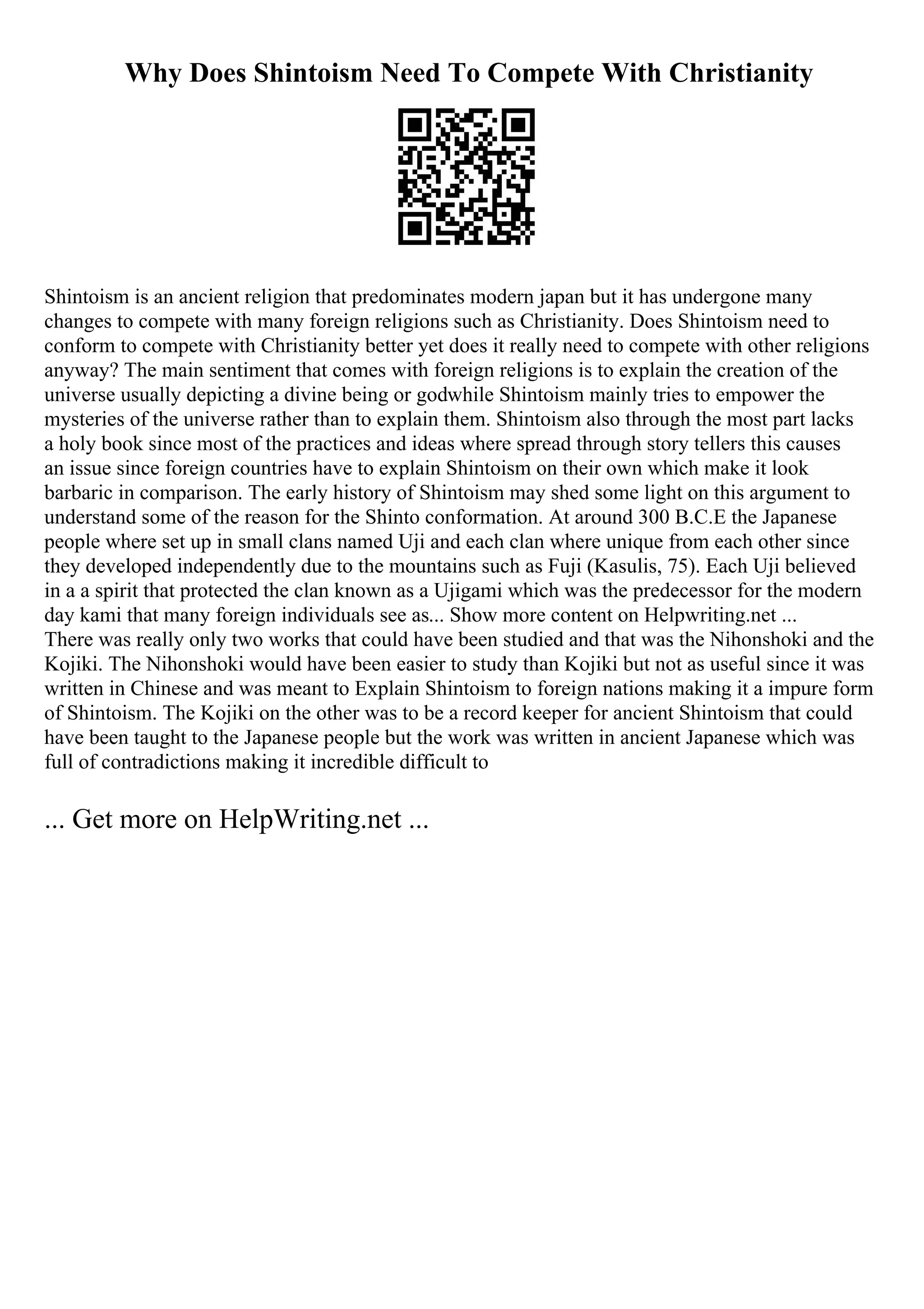 Why Does Shintoism Need To Compete With Christianity
Shintoism is an ancient religion that predominates modern japan but it has undergone many
changes to compete with many foreign religions such as Christianity. Does Shintoism need to
conform to compete with Christianity better yet does it really need to compete with other religions
anyway? The main sentiment that comes with foreign religions is to explain the creation of the
universe usually depicting a divine being or godwhile Shintoism mainly tries to empower the
mysteries of the universe rather than to explain them. Shintoism also through the most part lacks
a holy book since most of the practices and ideas where spread through story tellers this causes
an issue since foreign countries have to explain Shintoism on their own which make it look
barbaric in comparison. The early history of Shintoism may shed some light on this argument to
understand some of the reason for the Shinto conformation. At around 300 B.C.E the Japanese
people where set up in small clans named Uji and each clan where unique from each other since
they developed independently due to the mountains such as Fuji (Kasulis, 75). Each Uji believed
in a a spirit that protected the clan known as a Ujigami which was the predecessor for the modern
day kami that many foreign individuals see as... Show more content on Helpwriting.net ...
There was really only two works that could have been studied and that was the Nihonshoki and the
Kojiki. The Nihonshoki would have been easier to study than Kojiki but not as useful since it was
written in Chinese and was meant to Explain Shintoism to foreign nations making it a impure form
of Shintoism. The Kojiki on the other was to be a record keeper for ancient Shintoism that could
have been taught to the Japanese people but the work was written in ancient Japanese which was
full of contradictions making it incredible difficult to
... Get more on HelpWriting.net ...
 