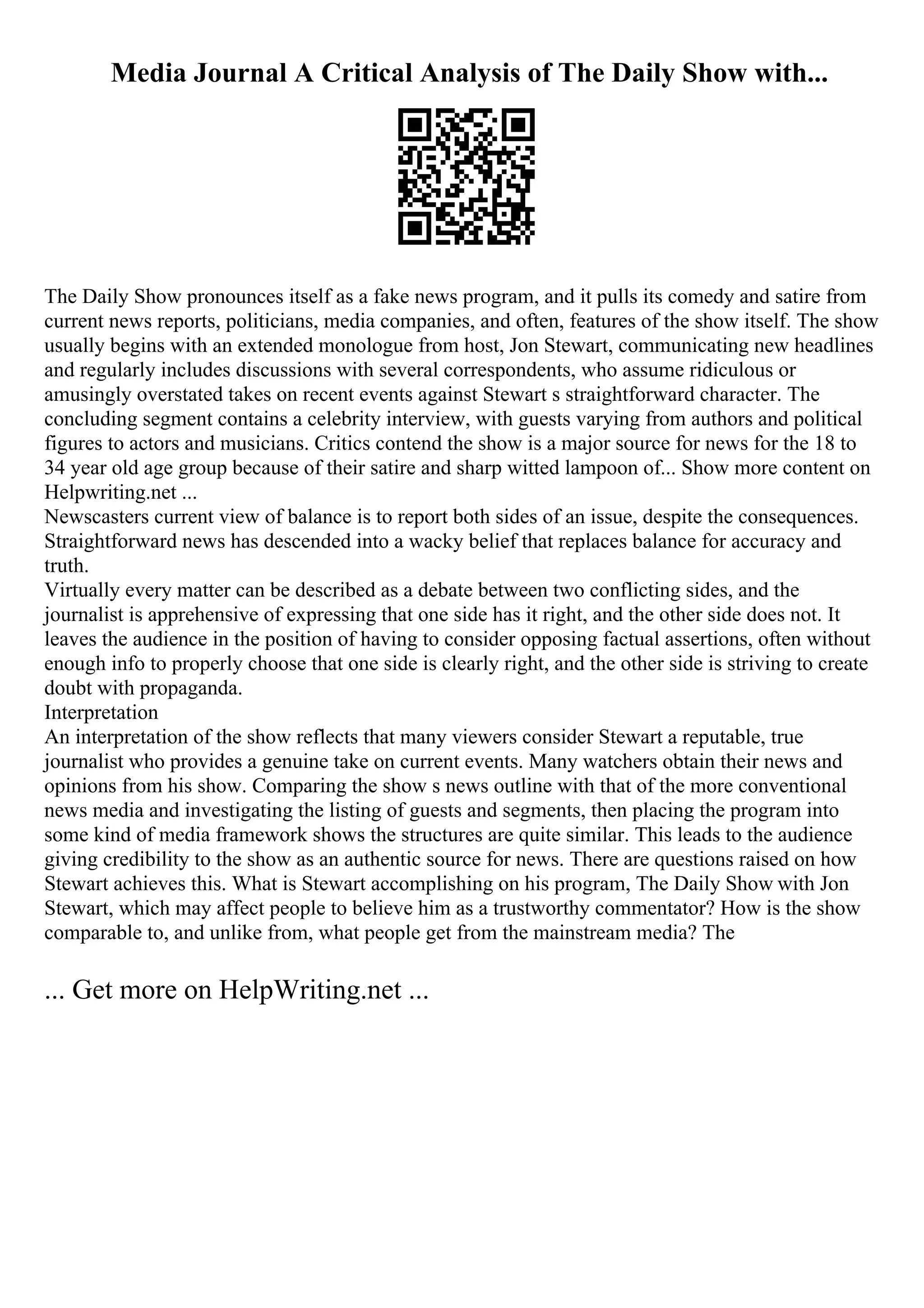 Media Journal A Critical Analysis of The Daily Show with...
The Daily Show pronounces itself as a fake news program, and it pulls its comedy and satire from
current news reports, politicians, media companies, and often, features of the show itself. The show
usually begins with an extended monologue from host, Jon Stewart, communicating new headlines
and regularly includes discussions with several correspondents, who assume ridiculous or
amusingly overstated takes on recent events against Stewart s straightforward character. The
concluding segment contains a celebrity interview, with guests varying from authors and political
figures to actors and musicians. Critics contend the show is a major source for news for the 18 to
34 year old age group because of their satire and sharp witted lampoon of... Show more content on
Helpwriting.net ...
Newscasters current view of balance is to report both sides of an issue, despite the consequences.
Straightforward news has descended into a wacky belief that replaces balance for accuracy and
truth.
Virtually every matter can be described as a debate between two conflicting sides, and the
journalist is apprehensive of expressing that one side has it right, and the other side does not. It
leaves the audience in the position of having to consider opposing factual assertions, often without
enough info to properly choose that one side is clearly right, and the other side is striving to create
doubt with propaganda.
Interpretation
An interpretation of the show reflects that many viewers consider Stewart a reputable, true
journalist who provides a genuine take on current events. Many watchers obtain their news and
opinions from his show. Comparing the show s news outline with that of the more conventional
news media and investigating the listing of guests and segments, then placing the program into
some kind of media framework shows the structures are quite similar. This leads to the audience
giving credibility to the show as an authentic source for news. There are questions raised on how
Stewart achieves this. What is Stewart accomplishing on his program, The Daily Show with Jon
Stewart, which may affect people to believe him as a trustworthy commentator? How is the show
comparable to, and unlike from, what people get from the mainstream media? The
... Get more on HelpWriting.net ...
 