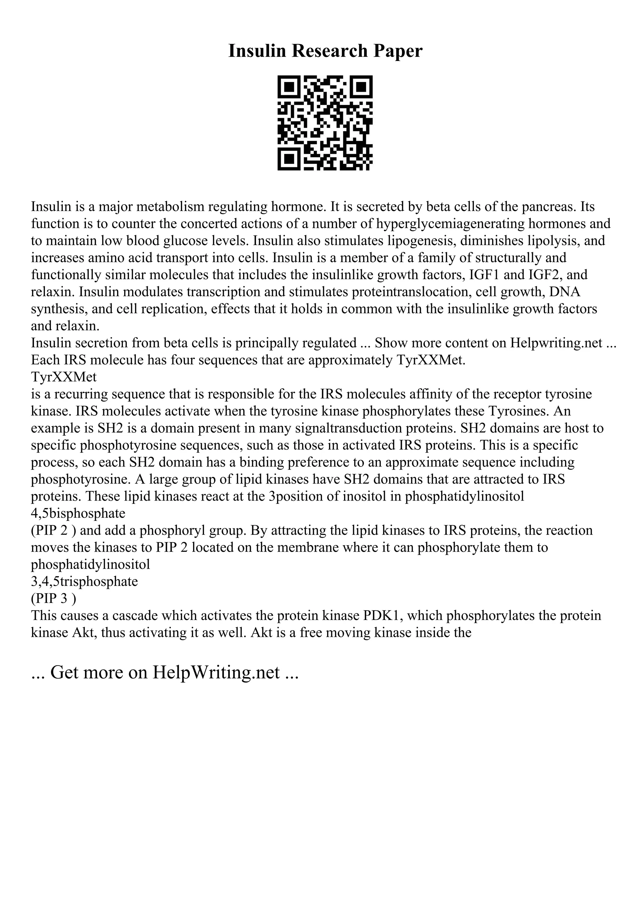 Insulin Research Paper
Insulin is a major metabolism regulating hormone. It is secreted by beta cells of the pancreas. Its
function is to counter the concerted actions of a number of hyperglycemiagenerating hormones and
to maintain low blood glucose levels. Insulin also stimulates lipogenesis, diminishes lipolysis, and
increases amino acid transport into cells. Insulin is a member of a family of structurally and
functionally similar molecules that includes the insulinlike growth factors, IGF1 and IGF2, and
relaxin. Insulin modulates transcription and stimulates proteintranslocation, cell growth, DNA
synthesis, and cell replication, effects that it holds in common with the insulinlike growth factors
and relaxin.
Insulin secretion from beta cells is principally regulated ... Show more content on Helpwriting.net ...
Each IRS molecule has four sequences that are approximately TyrXXMet.
TyrXXMet
is a recurring sequence that is responsible for the IRS molecules affinity of the receptor tyrosine
kinase. IRS molecules activate when the tyrosine kinase phosphorylates these Tyrosines. An
example is SH2 is a domain present in many signaltransduction proteins. SH2 domains are host to
specific phosphotyrosine sequences, such as those in activated IRS proteins. This is a specific
process, so each SH2 domain has a binding preference to an approximate sequence including
phosphotyrosine. A large group of lipid kinases have SH2 domains that are attracted to IRS
proteins. These lipid kinases react at the 3position of inositol in phosphatidylinositol
4,5bisphosphate
(PIP 2 ) and add a phosphoryl group. By attracting the lipid kinases to IRS proteins, the reaction
moves the kinases to PIP 2 located on the membrane where it can phosphorylate them to
phosphatidylinositol
3,4,5trisphosphate
(PIP 3 )
This causes a cascade which activates the protein kinase PDK1, which phosphorylates the protein
kinase Akt, thus activating it as well. Akt is a free moving kinase inside the
... Get more on HelpWriting.net ...
 