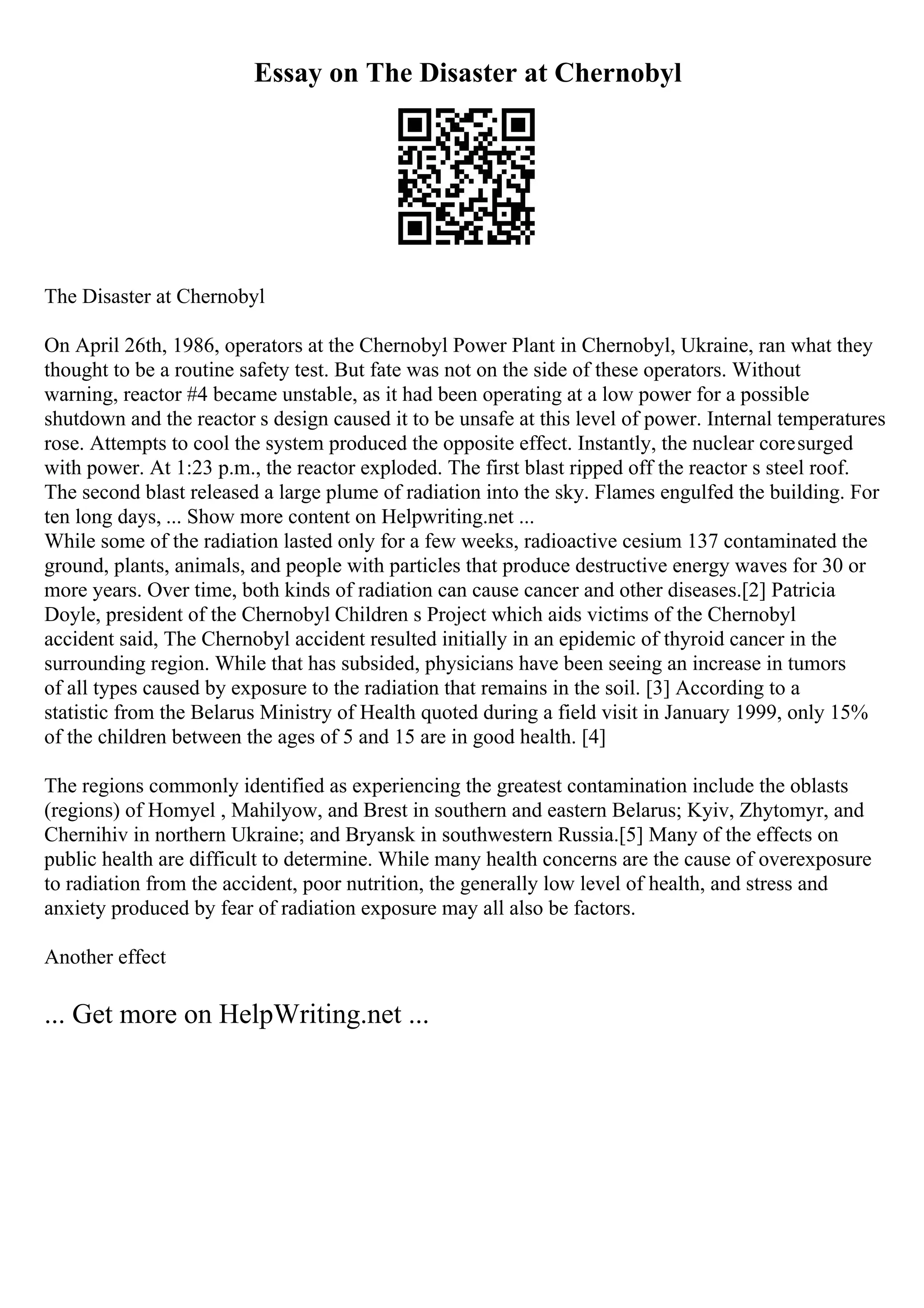Essay on The Disaster at Chernobyl
The Disaster at Chernobyl
On April 26th, 1986, operators at the Chernobyl Power Plant in Chernobyl, Ukraine, ran what they
thought to be a routine safety test. But fate was not on the side of these operators. Without
warning, reactor #4 became unstable, as it had been operating at a low power for a possible
shutdown and the reactor s design caused it to be unsafe at this level of power. Internal temperatures
rose. Attempts to cool the system produced the opposite effect. Instantly, the nuclear coresurged
with power. At 1:23 p.m., the reactor exploded. The first blast ripped off the reactor s steel roof.
The second blast released a large plume of radiation into the sky. Flames engulfed the building. For
ten long days, ... Show more content on Helpwriting.net ...
While some of the radiation lasted only for a few weeks, radioactive cesium 137 contaminated the
ground, plants, animals, and people with particles that produce destructive energy waves for 30 or
more years. Over time, both kinds of radiation can cause cancer and other diseases.[2] Patricia
Doyle, president of the Chernobyl Children s Project which aids victims of the Chernobyl
accident said, The Chernobyl accident resulted initially in an epidemic of thyroid cancer in the
surrounding region. While that has subsided, physicians have been seeing an increase in tumors
of all types caused by exposure to the radiation that remains in the soil. [3] According to a
statistic from the Belarus Ministry of Health quoted during a field visit in January 1999, only 15%
of the children between the ages of 5 and 15 are in good health. [4]
The regions commonly identified as experiencing the greatest contamination include the oblasts
(regions) of Homyel , Mahilyow, and Brest in southern and eastern Belarus; Kyiv, Zhytomyr, and
Chernihiv in northern Ukraine; and Bryansk in southwestern Russia.[5] Many of the effects on
public health are difficult to determine. While many health concerns are the cause of overexposure
to radiation from the accident, poor nutrition, the generally low level of health, and stress and
anxiety produced by fear of radiation exposure may all also be factors.
Another effect
... Get more on HelpWriting.net ...
 