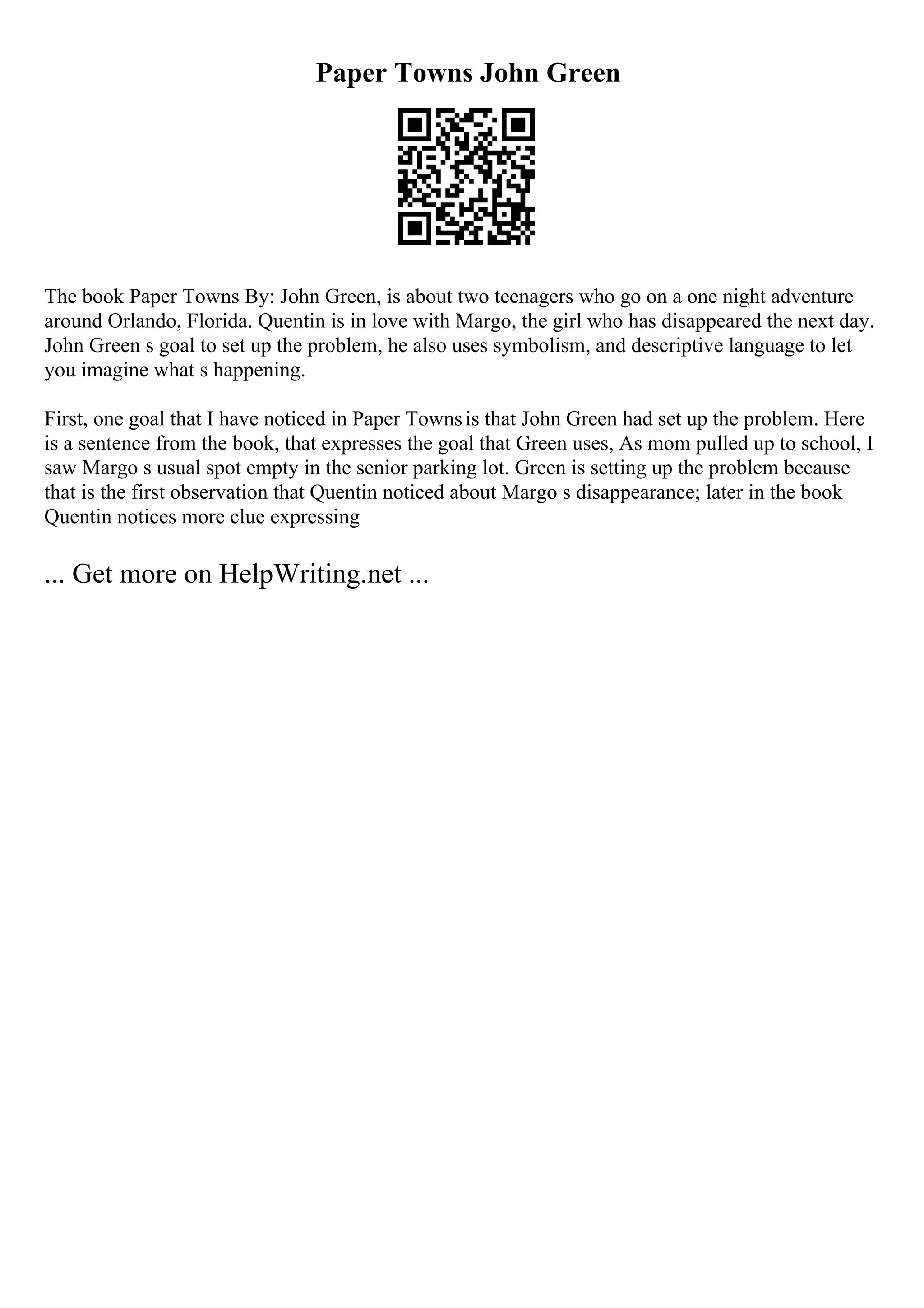 Paper Towns John Green
The book Paper Towns By: John Green, is about two teenagers who go on a one night adventure
around Orlando, Florida. Quentin is in love with Margo, the girl who has disappeared the next day.
John Green s goal to set up the problem, he also uses symbolism, and descriptive language to let
you imagine what s happening.
First, one goal that I have noticed in Paper Townsis that John Green had set up the problem. Here
is a sentence from the book, that expresses the goal that Green uses, As mom pulled up to school, I
saw Margo s usual spot empty in the senior parking lot. Green is setting up the problem because
that is the first observation that Quentin noticed about Margo s disappearance; later in the book
Quentin notices more clue expressing
... Get more on HelpWriting.net ...
 