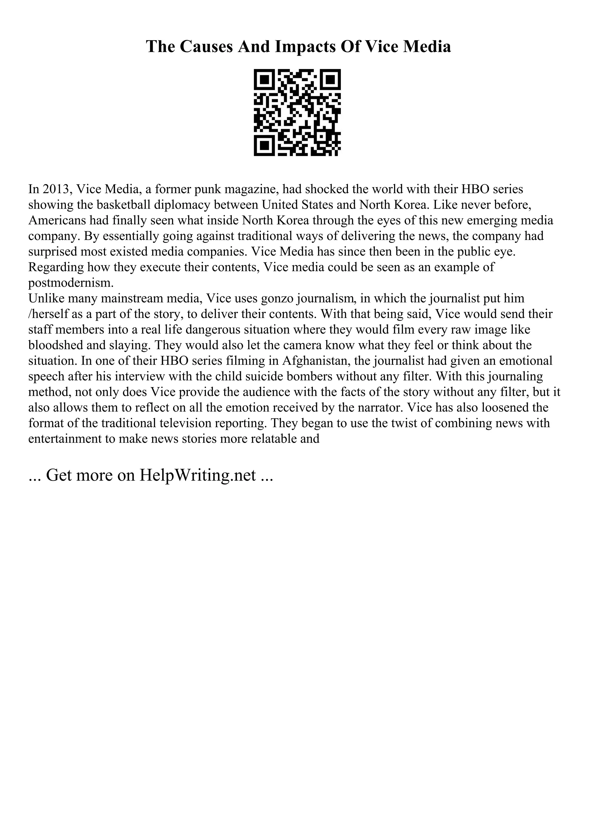 The Causes And Impacts Of Vice Media
In 2013, Vice Media, a former punk magazine, had shocked the world with their HBO series
showing the basketball diplomacy between United States and North Korea. Like never before,
Americans had finally seen what inside North Korea through the eyes of this new emerging media
company. By essentially going against traditional ways of delivering the news, the company had
surprised most existed media companies. Vice Media has since then been in the public eye.
Regarding how they execute their contents, Vice media could be seen as an example of
postmodernism.
Unlike many mainstream media, Vice uses gonzo journalism, in which the journalist put him
/herself as a part of the story, to deliver their contents. With that being said, Vice would send their
staff members into a real life dangerous situation where they would film every raw image like
bloodshed and slaying. They would also let the camera know what they feel or think about the
situation. In one of their HBO series filming in Afghanistan, the journalist had given an emotional
speech after his interview with the child suicide bombers without any filter. With this journaling
method, not only does Vice provide the audience with the facts of the story without any filter, but it
also allows them to reflect on all the emotion received by the narrator. Vice has also loosened the
format of the traditional television reporting. They began to use the twist of combining news with
entertainment to make news stories more relatable and
... Get more on HelpWriting.net ...
 
