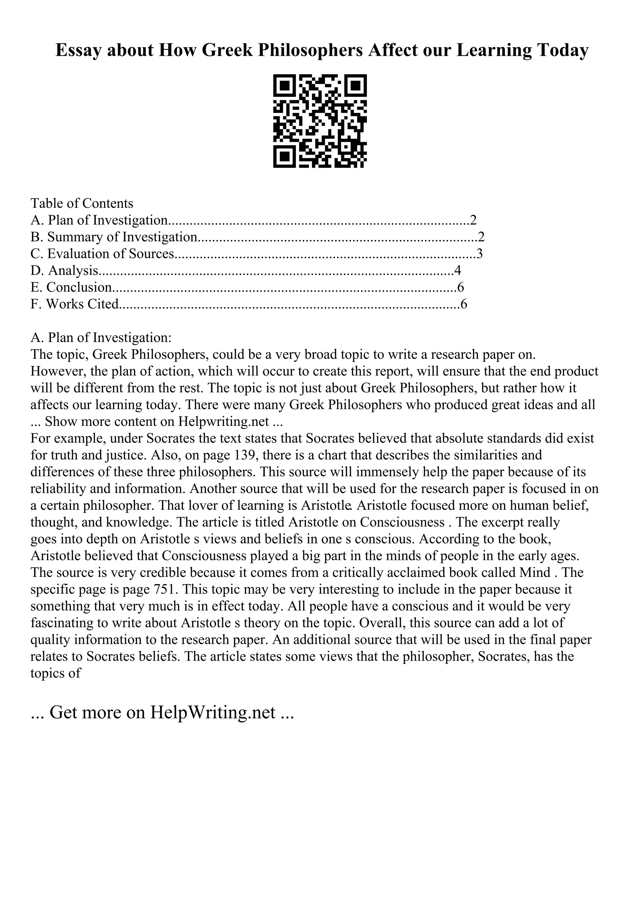 Essay about How Greek Philosophers Affect our Learning Today
Table of Contents
A. Plan of Investigation....................................................................................2
B. Summary of Investigation..............................................................................2
C. Evaluation of Sources....................................................................................3
D. Analysis...................................................................................................4
E. Conclusion................................................................................................6
F. Works Cited...............................................................................................6
A. Plan of Investigation:
The topic, Greek Philosophers, could be a very broad topic to write a research paper on.
However, the plan of action, which will occur to create this report, will ensure that the end product
will be different from the rest. The topic is not just about Greek Philosophers, but rather how it
affects our learning today. There were many Greek Philosophers who produced great ideas and all
... Show more content on Helpwriting.net ...
For example, under Socrates the text states that Socrates believed that absolute standards did exist
for truth and justice. Also, on page 139, there is a chart that describes the similarities and
differences of these three philosophers. This source will immensely help the paper because of its
reliability and information. Another source that will be used for the research paper is focused in on
a certain philosopher. That lover of learning is Aristotle. Aristotle focused more on human belief,
thought, and knowledge. The article is titled Aristotle on Consciousness . The excerpt really
goes into depth on Aristotle s views and beliefs in one s conscious. According to the book,
Aristotle believed that Consciousness played a big part in the minds of people in the early ages.
The source is very credible because it comes from a critically acclaimed book called Mind . The
specific page is page 751. This topic may be very interesting to include in the paper because it
something that very much is in effect today. All people have a conscious and it would be very
fascinating to write about Aristotle s theory on the topic. Overall, this source can add a lot of
quality information to the research paper. An additional source that will be used in the final paper
relates to Socrates beliefs. The article states some views that the philosopher, Socrates, has the
topics of
... Get more on HelpWriting.net ...
 