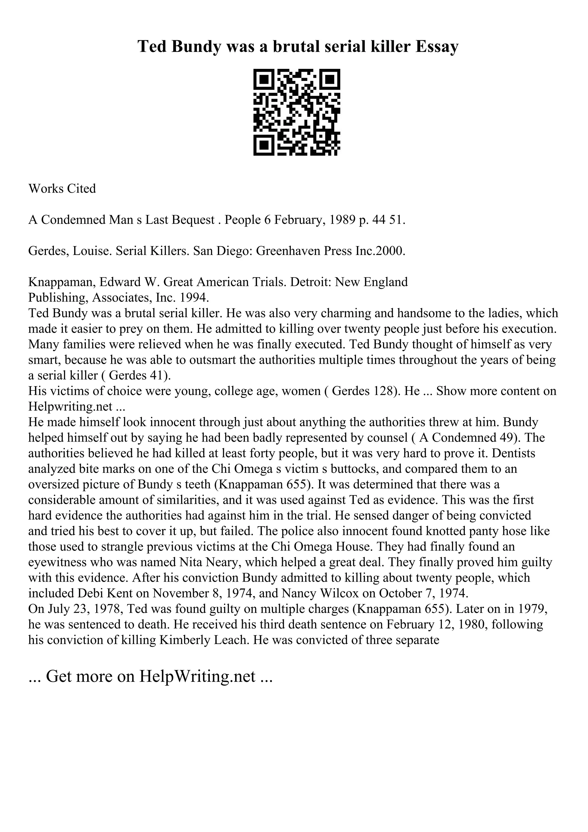 Ted Bundy was a brutal serial killer Essay
Works Cited
A Condemned Man s Last Bequest . People 6 February, 1989 p. 44 51.
Gerdes, Louise. Serial Killers. San Diego: Greenhaven Press Inc.2000.
Knappaman, Edward W. Great American Trials. Detroit: New England
Publishing, Associates, Inc. 1994.
Ted Bundy was a brutal serial killer. He was also very charming and handsome to the ladies, which
made it easier to prey on them. He admitted to killing over twenty people just before his execution.
Many families were relieved when he was finally executed. Ted Bundy thought of himself as very
smart, because he was able to outsmart the authorities multiple times throughout the years of being
a serial killer ( Gerdes 41).
His victims of choice were young, college age, women ( Gerdes 128). He ... Show more content on
Helpwriting.net ...
He made himself look innocent through just about anything the authorities threw at him. Bundy
helped himself out by saying he had been badly represented by counsel ( A Condemned 49). The
authorities believed he had killed at least forty people, but it was very hard to prove it. Dentists
analyzed bite marks on one of the Chi Omega s victim s buttocks, and compared them to an
oversized picture of Bundy s teeth (Knappaman 655). It was determined that there was a
considerable amount of similarities, and it was used against Ted as evidence. This was the first
hard evidence the authorities had against him in the trial. He sensed danger of being convicted
and tried his best to cover it up, but failed. The police also innocent found knotted panty hose like
those used to strangle previous victims at the Chi Omega House. They had finally found an
eyewitness who was named Nita Neary, which helped a great deal. They finally proved him guilty
with this evidence. After his conviction Bundy admitted to killing about twenty people, which
included Debi Kent on November 8, 1974, and Nancy Wilcox on October 7, 1974.
On July 23, 1978, Ted was found guilty on multiple charges (Knappaman 655). Later on in 1979,
he was sentenced to death. He received his third death sentence on February 12, 1980, following
his conviction of killing Kimberly Leach. He was convicted of three separate
... Get more on HelpWriting.net ...
 