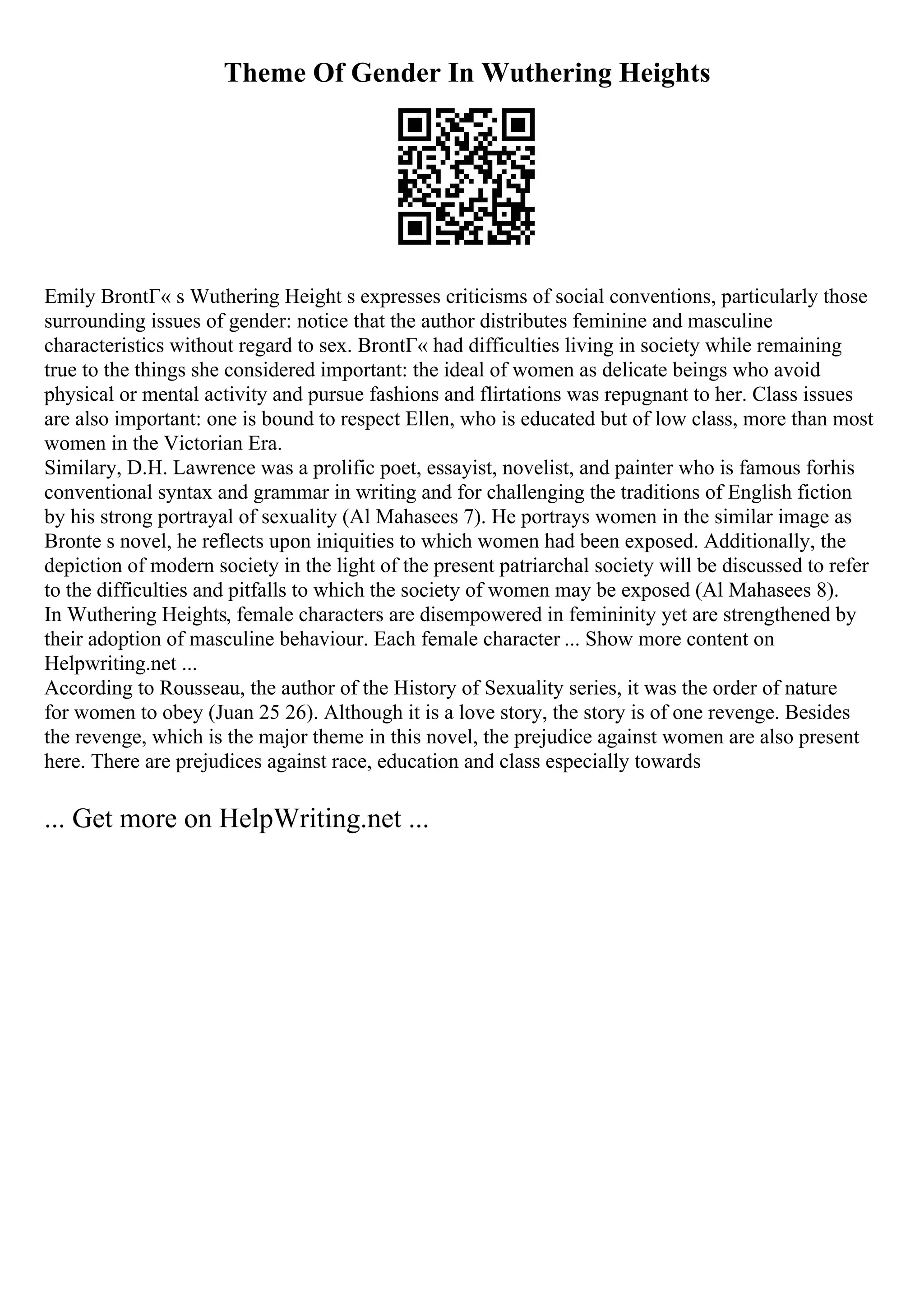 Theme Of Gender In Wuthering Heights
Emily BrontГ« s Wuthering Height s expresses criticisms of social conventions, particularly those
surrounding issues of gender: notice that the author distributes feminine and masculine
characteristics without regard to sex. BrontГ« had difficulties living in society while remaining
true to the things she considered important: the ideal of women as delicate beings who avoid
physical or mental activity and pursue fashions and flirtations was repugnant to her. Class issues
are also important: one is bound to respect Ellen, who is educated but of low class, more than most
women in the Victorian Era.
Similary, D.H. Lawrence was a prolific poet, essayist, novelist, and painter who is famous forhis
conventional syntax and grammar in writing and for challenging the traditions of English fiction
by his strong portrayal of sexuality (Al Mahasees 7). He portrays women in the similar image as
Bronte s novel, he reflects upon iniquities to which women had been exposed. Additionally, the
depiction of modern society in the light of the present patriarchal society will be discussed to refer
to the difficulties and pitfalls to which the society of women may be exposed (Al Mahasees 8).
In Wuthering Heights, female characters are disempowered in femininity yet are strengthened by
their adoption of masculine behaviour. Each female character ... Show more content on
Helpwriting.net ...
According to Rousseau, the author of the History of Sexuality series, it was the order of nature
for women to obey (Juan 25 26). Although it is a love story, the story is of one revenge. Besides
the revenge, which is the major theme in this novel, the prejudice against women are also present
here. There are prejudices against race, education and class especially towards
... Get more on HelpWriting.net ...
 