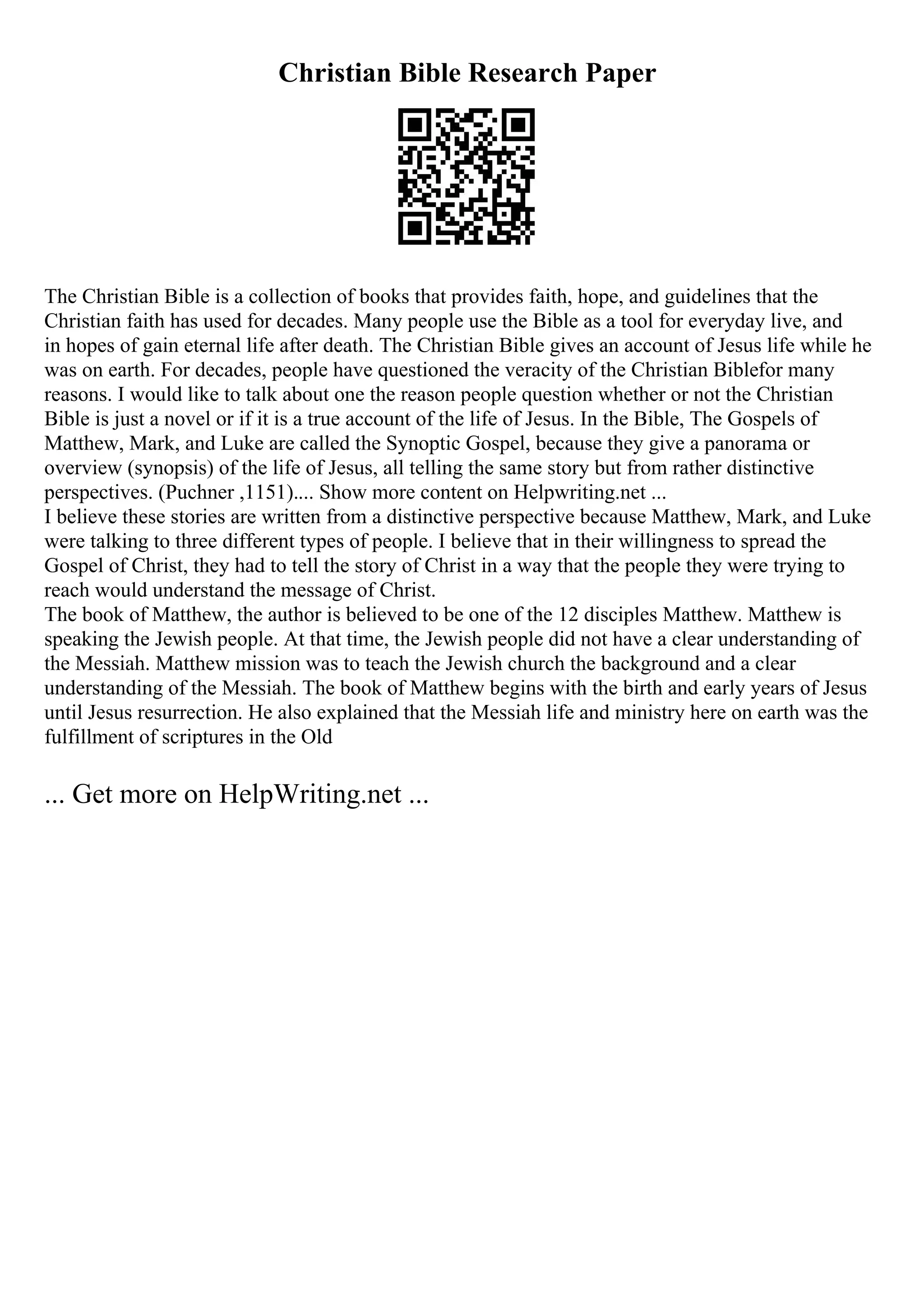 Christian Bible Research Paper
The Christian Bible is a collection of books that provides faith, hope, and guidelines that the
Christian faith has used for decades. Many people use the Bible as a tool for everyday live, and
in hopes of gain eternal life after death. The Christian Bible gives an account of Jesus life while he
was on earth. For decades, people have questioned the veracity of the Christian Biblefor many
reasons. I would like to talk about one the reason people question whether or not the Christian
Bible is just a novel or if it is a true account of the life of Jesus. In the Bible, The Gospels of
Matthew, Mark, and Luke are called the Synoptic Gospel, because they give a panorama or
overview (synopsis) of the life of Jesus, all telling the same story but from rather distinctive
perspectives. (Puchner ,1151).... Show more content on Helpwriting.net ...
I believe these stories are written from a distinctive perspective because Matthew, Mark, and Luke
were talking to three different types of people. I believe that in their willingness to spread the
Gospel of Christ, they had to tell the story of Christ in a way that the people they were trying to
reach would understand the message of Christ.
The book of Matthew, the author is believed to be one of the 12 disciples Matthew. Matthew is
speaking the Jewish people. At that time, the Jewish people did not have a clear understanding of
the Messiah. Matthew mission was to teach the Jewish church the background and a clear
understanding of the Messiah. The book of Matthew begins with the birth and early years of Jesus
until Jesus resurrection. He also explained that the Messiah life and ministry here on earth was the
fulfillment of scriptures in the Old
... Get more on HelpWriting.net ...
 