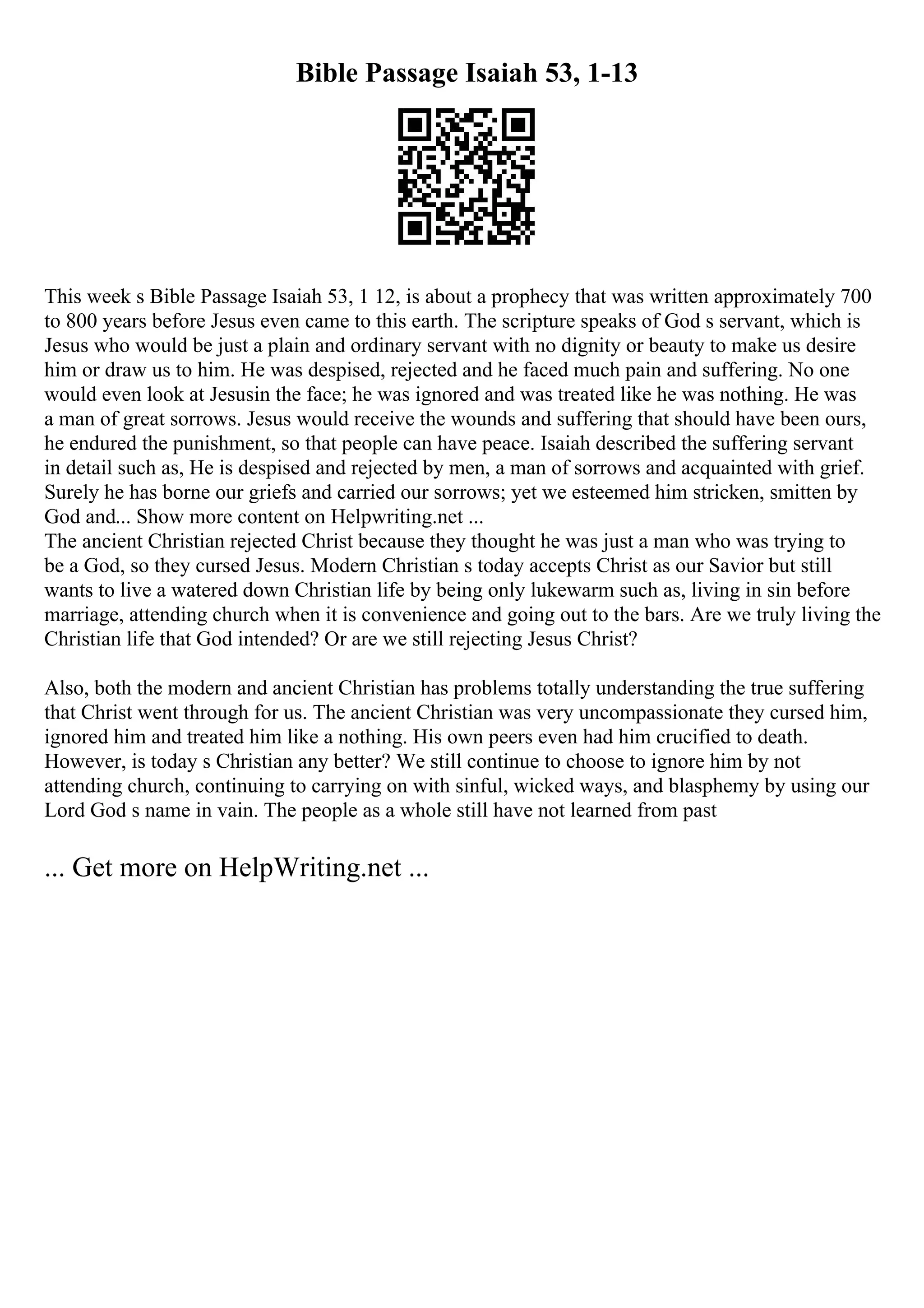 Bible Passage Isaiah 53, 1-13
This week s Bible Passage Isaiah 53, 1 12, is about a prophecy that was written approximately 700
to 800 years before Jesus even came to this earth. The scripture speaks of God s servant, which is
Jesus who would be just a plain and ordinary servant with no dignity or beauty to make us desire
him or draw us to him. He was despised, rejected and he faced much pain and suffering. No one
would even look at Jesusin the face; he was ignored and was treated like he was nothing. He was
a man of great sorrows. Jesus would receive the wounds and suffering that should have been ours,
he endured the punishment, so that people can have peace. Isaiah described the suffering servant
in detail such as, He is despised and rejected by men, a man of sorrows and acquainted with grief.
Surely he has borne our griefs and carried our sorrows; yet we esteemed him stricken, smitten by
God and... Show more content on Helpwriting.net ...
The ancient Christian rejected Christ because they thought he was just a man who was trying to
be a God, so they cursed Jesus. Modern Christian s today accepts Christ as our Savior but still
wants to live a watered down Christian life by being only lukewarm such as, living in sin before
marriage, attending church when it is convenience and going out to the bars. Are we truly living the
Christian life that God intended? Or are we still rejecting Jesus Christ?
Also, both the modern and ancient Christian has problems totally understanding the true suffering
that Christ went through for us. The ancient Christian was very uncompassionate they cursed him,
ignored him and treated him like a nothing. His own peers even had him crucified to death.
However, is today s Christian any better? We still continue to choose to ignore him by not
attending church, continuing to carrying on with sinful, wicked ways, and blasphemy by using our
Lord God s name in vain. The people as a whole still have not learned from past
... Get more on HelpWriting.net ...
 